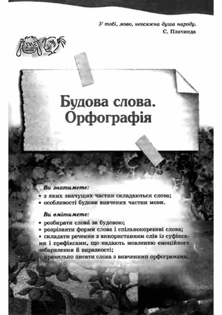 У тобі, мово, неосяжна душа народу. 
С. Плачинда 
Будова слова. 
Орфографія 
Ви знат им ет е: 
• з яки х значущ их частин складаються слова; 
• особливості будови вивчених частин мови. 
Ви вм іт им ет е: 
розбирати слова за будовою; 
розрізняти форми слова і спільнокореневі слова; 
складати речення з використанням слів із суфікса­ми 
і префіксами, що надають мовленню емоційного 
забарвлення й виразності; 
давильно писати слова з вивченими орфограма 
 