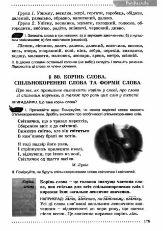 ... . . . . . . . . . . . . . . . . 4 1 ■ * ■' - r 
Група 1. Узимку, веселка, ж урі, гортати, горобець, обідати, 
далекий, раненько, образно, написаний, далеко. 
Група 2. У літку, веснянка, жувати, солодкий, голосно, об­городити, 
вибігаю, радіти, опівночі, червоний, дивно. 
0 ^ 0 І. Запишіть слова в три колонки: а) зі звуковим закінченням; б) з нульо­вим 
закінченням; в) без закінчення (незмінні). 
Л існик, лісники, далеч, далеко, далекий, височина, високо, 
вись, вчора, вчораш ній, поні, кінь, зебра, перехід, виходити, 
ходжу, малювати, малюнок, зоопарк, арена, метро, осінній. 
II. Із двома словами останньої колонки (на вибір) складіть і запишіть речення. 
Підкресліть ці слова як члени речення. 
§ 50. КОРІНЬ СЛОВА. 
СПІЛЬНОКОРЕНЕВІ СЛОВА ТА ФОРМИ СЛОВА 
Про те, я к правильно визначит и корінь у слові, про слова 
зі спільним коренем, а також про роль ци х слів у тексті 
ПРИГАДАЙМО. Що таке корінь слова? 
І. Прочитайте вірш. Поміркуйте, чи можна виділені слова вважати 
спільнокореневими. Зробіть висновок про особливості спільнокореневих слів. 
Світлячка, що в травах мерехтів, 
Обережно вніс я до світлиці. 
Вимкнув світло, але він світиться 
В кам ’яному брані не хотів. 
Я тоді надвір його узяв, 
І стріпнулись криленята кволі, 
І, відчувши, що ізнов на волі, 
Світлячок од щастя засіяв. 
М. Л уків 
II. Поміркуйте, чи будуть спільнокореневими слова світлячок і світлячка. 
Корінь слова — це головна значуща частина сло­ва, 
яка спільна для всіх спільнокореневих слів і 
виражає їхнє загальне лексичне значення. 
НАПРИКЛАД; літ о, літ ечко, по-літньому, вліт ку. 
Усі ці слова пов’язані загальним лексичним зна­ченням 
- віднесеності до пори року, що настає 
після весни. Це значення виражає корінь літ . 
............................................................................................................. 179 
 