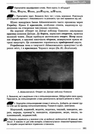 Прочитайте зашифровані слова. Який корінь їх об’єднує? 
$?ка, ^ н у т и , *г$?ник, роз"$?нути, з а в ч а т и . 
7 І. Прочитайте текст. Визначте його тип і стиль мовлення. Розгляньте 
репродукцію картини І. Айвазовського та розкажіть про свої враження від неї. 
Ш лях мандрівок Івана Айвазовського часто пролягав через 
Україну. Краса її краєвидів, особливо степів, надихнула ху­дож 
ника на створення численних полотен. 
На картині «Очерет на Дніпрі поблизу Олешок* змальовано 
краєвид пониззя Дніпра. До берега, зарослого очеретом, пристав 
великий човен. Люди приїхали заготовляти очерет. Вітер напи­нає 
вітрило, а вдалині височіють вітряки, повернувши крила ві­трові 
назустріч. Це пожвавлює горизонталь прибережної смуги. 
Українська тема в творчості Айвазовського присутня і в об­разах 
міст, і в краєвидах Чорного моря (За Ю. Белічком). 
& 
І. Айвазовський. Очерет на Д ніпрі поблизу Олешок 
II. Визначте, які з виділених слів є спільнокореневими. Обґрунтуйте свою думку. 
Простежте, як спільнокореневі слова допомагають зв’язати речення в тексті. 
І. Згрупуйте спільнокореневі слова й запишіть. Доберіть до кожної гру­пи 
слів ще по одному спільнокореневому. Позначте корені, закінчення. 
Морський, водяний, водити, водичка, теплий, заводити, мо­ряк, 
нарада, примор’я, наводити, підводник, море, тепло, те­плесенький, 
водянистий. 
II. Поясніть відмінність у значенні слів: а) водяний, водянистий; б) земний, зем­ляний. 
З кожним із цих слів складіть словосполучення «іменник+прикметник». 
За потреби скористайтеся тлумачним словником. 
 