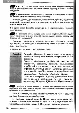 Є Я & ЧОМУ ТАК? Поясніть, чому в словах молоко, квіти, вітру виділені букв* 
входять до складу закінчень, а в словах глибоко, щоранку, читати - до скла­ду 
суфіксів. 
І. Запишіть слова в три колонки: а) іменники; б) прикметники; в) дієсло­ва. 
Виділіть суфікси і закінчення (де це можливо). 
М атуся, дубок, дрібненький, перечитати, зубчик, відлітати, 
активний, сушений, ш ахтар, човники, мудрість, записала, во­дичка, 
бетонний. 
II. З одним словом (на вибір) складіть речення з прямою мовою. Накресліть 
схему речення. 
0 ^ 0 І. Прочитайте слова, знайдіть у них корені й суфікси. Поясніть відмік- 
ність у лексичному значенні слів. Які суфікси надають словам відтінку згру­білості, 
а які - пестливості? 
С крипка — скрипаль — скрипочка; вітер — вітерець — вітри­ще; 
ведмідь - ведмедик - ведмедище; квіти - квітень - квіт- І 
ник - квітувати. 
II. Виконайте фонетичний розбір виділеного слова. 
Окремі суфіксальні й префіксальні слова можуть 
надавати тексту емоційного забарвлення та ви­разності. 
Слова з відтінками здрібнілості, пестливості, 
ласкавості, ніжності, зневаги, збільшеності, 
згрубілості тощо можна утворити за допомогою 
суфіксів. НАПРИКЛАД вітер - вітерець, вітрюган; 
кіт - котик, котище; хлопець - хлопченя - хлоп­чисько, 
діти - дітоньки - діточки - дітки. 
Особливої експресії, відтінку урочистості набу­вають 
слова з префіксами по-, па-, пра-, уз-. 
НАПРИКЛАД- паморозь, прадавній, порозходилися. 
Перебудуйте подані речення, посипивши їхнє емоційне забарвлення й 
виразність. Для цього замініть виділені слова спільнокореневими із суфіксами 
позитивної чи негативної оцінки. 
ЗРАЗОК Здалося, що десь близько пролет іла сова. - Здалося, 
що десь близенько пролетіла сова. 
1. Посіявся рясний дощ. 2. Перед нами розкинувся ліс. 
3. Вовк повільно підкрадався до села. 4. З-під торішнього лис­тя 
пробилася перш а трава. 5. Вітер виє голодним вовком. 
184 
 