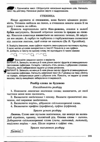 £ Щ Г I. Прочитайте текст. Обґрунтуйте написання виділених слів. Напишіть 
текст під диктовку. Написане уважно звірте з надрукованим. 
СТЕЖИНА 
Якщ о дружити зі стежиною, вона багато цікавого розпо­вість. 
Тетянка вийш ла на ґанок, а стеж инка неначе взяла її за 
руку і повела за собою. 
Довкола картопелька цвіте біло-рожево, соняхи в золоті 
бубни вигупують. Зелений огірочок виповз із грядки на стеж ­ку. 
Квасоля-повитиця пиш ається на високих тичках, їй звідті­ля 
все видно. А гарбуз та гарбузиха з гарбузенятами сховалися 
під лапатим листям, щоб сонце не напекло (За В. Чухлібом). 
II. Знайдіть іменники, яким суфікси надають зменшувально-пестливого відтінку. 
З якою метою ці слова використано в тексті? Позначте в них суфікси. 
III. Доберіть із тексту по одному слову, які відповідали б таким схемам: 
^ " П ; l''~N П ; 
Виконайте завдання одного з варіантів. 
ВАРІАНТ А. Запишіть не менше 8 назв різних овочів і фруктів зі зменшувально- 
пестливими суфіксами. Складіть і запишіть п’ять речень з дібраними словами. 
Поясніть, якого забарвлення надали ці слова реченням. 
^ ВАРІАНТ Б. Запишіть не менше 8 назв різних овочів і фруктів зі зменшувально­' 
пестливими суфіксами. Напишіть невеликий текст (5-7 речень) на тему «Влітку 
на городі», використавши деякі з дібраних слів. Поясніть, чи надали ці слова 
вашому тексту емоційного забарвлення й виразності. 
Розбір слова за будовою 
П ослідовність розбору 
1. Пояснити лексичне значення слова; визначити, до якої 
частини мови воно належить. 
2. Визначити закінчення і основу. Вказати граматичні зна­чення, 
як і виражає закінчення. 
3. Визначити корінь, дібравши спільнокореневі слова. 
4. Визначити префікс (префікси), суфікс (суфікси). 
Зразок усного розбору 
Липень. Слово має нульове закінчення, що вказує на назив­ний 
відмінок, однину, чоловічий рід. Основа слова - липень. 
Добираючи спільнокореневі слова {липа, липневий, липовий), 
виділимо корінь - ли п . П ісля кореня є суфікс -ень. 
Зразок письмового розбору 
^ІипеньО 
185 
 