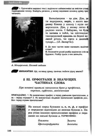 І. Прочитайте виразно текст, виділяючи найважливіші за змістом слозг 
підвищенням голосу. Знайдіть речення, у якому виражено основну думку про­читаного. 
ти народився, виріе, з якого що­ранку 
радісно ж ити. І байдуже, чи буде 
то хатина в тайзі, чи шістнадця­типоверховий 
тундрі... (JI. Захар’їн ). 
II. До яких частин мови належать виділе* 
слова? 
III. Виконайте усний розбір виділених слів за 
будовою. Розбір трьох з них запишіть. 
А. Мещерський. Лісовий пейзаж 
Батьківщ ина - це дім. Дім, де 
біжиш у ш колу і куди по­вертаєшся. 
Дім, у якому легко й 
красень на березі ве­ликої 
річки, чи юрта в далекій 
ПОСПІЛКУЙТЕСЯ. Що, на вашу думку, означає любити рідну землю? 
§ 52. ОРФОГРАМИ В ЗН А Ч УЩ И Х 
ЧАСТИНАХ СЛОВА 
Про основні правила написання букв у префіксах, 
коренях, суфіксах, закінченнях 
ПРИГАДАЙМО. 1 Як вимовляємо префікс з перед дзвінкими приголосними, а 
як - перед глухими? 2. Як вимовляємо кінцевий приголосний префіксів роз-, 
без- перед глухим приголосним? 
На письмі перед буквами к, п , то, ф , х префікс 
з- передаємо відповідно до вимови буквою с. Пе­ред 
усіма інш ими приголосними префікс з- пере­даємо 
на письмі буквою з. ПОРІВНЯЙМО: 
сказат и зш ит и 
сфотографувати вносити 
Префікс 
з-(зі-,с-) 
186 
 