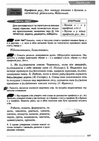 Префікси Префікси роз-, без- завжди пишемо з буквою з. 
роз-, без- НАПРИКЛАД- розказат и, безпечний. 
ЗВЕРНІТЬ УВАГУ1 
Для милозвучності та полегшення вимови 
перед коренем, який починається кілько­ма 
приголосними, вживаємо звук [/]. НА­ПРИКЛАД 
зігріти, розігріти, підігріти. 
ОРФОГРАМИ 
• Букви з - с у 
префіксі з-(с-) 
• Буква з у кінці 
префіксів роз-, без- 
0 3 0 ЧОМУ ТАК? Поясніть, чому в першому слові в префіксі пишемо букву з, 
а в другому - с, хоча в обох випадках буква на позначення сумнівного звука 
стоїть перед х. 
Розхвилювався, схвилювався. 
0 ^ / І. Спишіть речення, розкриваючи дужки. Обґрунтуйте написання. Під­кресліть 
у словах орфограми «букви з - с у префіксі з-(с-)», «буква з у кінці 
префіксів роз-, без-». 
1. Не (з,с)тримати хвилю Черемошу, коли він зануртує, 
(з.с)кидаючи з себе зимову одіж (І. П ільгук). 2. Недалеко від 
печери крикнула (з,с)полохано сова, вдарила крильми, (з ,^ к о ­лихнувш 
и тишу. 3. Люблю, коли в вікно ро(з,с)крите ш умлять 
бе(з,с)журно дерева (В. Сосюра). 4. Сонце вже похилилося геть 
із полудня і стояло над вершиною лісу, купаючи своє (з,с)кісне 
проміння в (з,с)пінених хвилях потоку (І. Ф ранко). 
" fill Поясніть лексичне значення виділених слів. За потреби скористайтеся тлу­мачним 
словником. 
0 0 / І. Від поданих слів утворіть нові слова за допомогою префікса з- (с-, зі-). 
Запишіть утворені слова у дві колонки: а) з буквою з (зі-) у префіксі; б) з буквою 
с у префіксі. Зверніть увагу, що в обох колонках має бути однакова кількість 
слів. 
Робити, ховати, формувати, га­дати, 
хвалити, рветься, єднати, 
питати, сохнути, косити, рівняти, 
терти, гріти, планувати, чистити, 
цементувати, кріпити. 
II. 3 одним утвореним словом кожної ко­лонки 
складіть і запишіть речення з одно­рідними 
членами. 
187 
 
