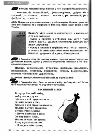 У 1»1 Випишіть послідовно лише ті слова, у яких у префіксі пишемо букву з 
..хвалити, бе..апеляційний, ..фотографувати, ..добути, без­славний, 
ро..ставити, ..садити, ..початку, розхвалений, ро..- 
фарбувати, ..топтати. 
КЛЮЧ. Підкресліть у виписаних словах другу букву кореня. Якщо ви правильно 
виконали завдання, то з підкреслених букв прочитаєте назву одного з міст 
України. 
е, и в Зап ам ’ятайте деякі закономірності в написанні 
суфіксах е та и в суфіксах: 
• букву и пишемо в суфіксах -ик, -и ц (я ), -чик, 
и в ( о ) , -и щ (е ), и с ь к (о ) . НАПРИКЛАД: б р а т и к , во г­н 
и щ е, м о р о зи во ; 
• букву е пишемо в суфіксах -ечк-, -еньк-, -есен ьк-, 
у словах із зменшено-пестливим значенням. НА­ПРИКЛАД: 
р у ч е н ь к а , д о н еч к а , б іл ьш ен ьк и й . 
І. Запишіть слова під диктовку вчителя. Написане уважно звірте з на­друкованим. 
Виділіть суфікси у словах та обґрунтуйте написання в них нена­голошених 
голосних. 
П алиця, і'арнесенький, стрічечка, ніж енька, промінчик, 
менш енький, корінчик, працівник, печиво, рівнесенький, 
клю чик, тонесенький, доріженька. 
II. Доберіть і запишіть спільнокореневі слова до виділених слів. 
І. Прочитайте вірш. Якою ви уявляєте кобзу, зроблену вітром? Які по­чуття 
викликає у вас вітер? Як слід читати його слова? 
ВЕСНЯНИЙ ВІТЕР 
Вітер зробив собі кобзу, 
кобзу велику дуже: 
стільки в ній струн великих, 
скільки дерев у лісі, 
стільки в ній струн маленьких, 
скільки в степу травинок. 
Вітрові грім сміявся: 
- Ну та й музйка з тебе! 
Он яку кобзу маєш, 
тільки не чуть, я к граєш! 
Вітер шумів тихенько: 
— Я не для тебе, громе, 
188 
 