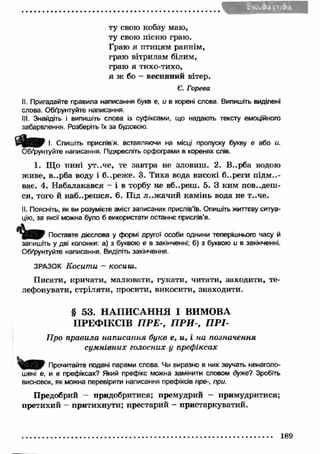ту свою кобзу маю, 
ту свою пісню граю. 
Граю я птицям раннім, 
граю вітрилам білим, 
граю я тихо-тихо, 
я ж бо - весняний вітер. 
Є. Горева 
II. Пригадайте правила написання букв є, и в корені слова. Випишіть виділені 
слова. Обґрунтуйте написання. 
III. Знайдіть і випишіть слова із суфіксами, що надають тексту емоційного 
забарвлення. Розберіть їх за будовою. 
І. Спишіть прислів'я, вставляючи на місці пропуску букву є або и. 
Обґрунтуйте написання. Підкресліть орфограми в коренях слів. 
1. Що нині ут..че, те завтра не зловиш . 2. В..рба водою 
живе, в..рба воду і б..реже. 3. Тиха вода високі б..реги підм..- 
ває. 4. Набалакався - і в торбу не вб..реш. 5. З ким поведеш ­ся, 
того й наб..реш ся. 6. Під л..ж ачи й кам інь вода не т..че. 
II. Поясніть, як ви розумієте зміст записаних прислів'їв. Опишіть життєву ситуа­цію, 
за якої можна було б використати останнє прислів’я. 
<W Поставте дієслова у формі другої особи однини теперішнього часу й 
запишіть у дві колонки: а) з буквою е в закінченні; б) з буквою и в закінченні. 
Обґрунтуйте написання. Виділіть закінчення. 
ЗРАЗОК Косити - косиш. 
Писати, кричати, малювати, гукати, читати, заходити, те­лефонувати, 
стріляти, просити, викосити, знаходити. 
§ 53. НАПИСАННЯ І ВИМОВА 
ПРЕФІКСІВ П РЕ-, П Р И -, П Р І- 
Про правила написання букв е, и, і на позначення 
сум нівних голосних у префіксах 
Прочитайте подані парами слова. Чи виразно в них звучать ненаголо- 
шені е, и в префіксах? Який префікс можна замінити словом дуже? Зробіть 
висновок, як можна перевірити написання префіксів пре-, при. 
Предобрий — придобритися; премудрий - примудритися; 
претихий - притихнути; престарий - пристаркуватий. 
189 
 