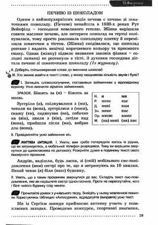 ПЕЧИВО ІЗ ШОКОЛАДОМ 
Одним з найпопулярніш их видів печива є печиво зі ш ма­точками 
шоколаду. (Печиво) винайш ла в 1930-х роках Рут 
Вейкфілд — господиня невеликого готелю. Ж ін ка виріш ила 
спекти масляне печиво, але натирати шоколад на тертці полі­нувалася, 
тому просто розламала шоколадну плитку й перемі­ш 
ала ш маточки з тістом. (Ж інка) сподівалася, що шоколад 
розтане і надасть випічці коричневого кольору та приємного 
смаку. Однак (жінку) підвело незнання законів ф ізики - со­лодкі 
ламанці не розтанули в тісті. З духовки господиня діс­тала 
печиво зі ш маточками шоколаду ( І з ж урналу). 
t II. Доберіть спільнокореневі слова до іменника шоколад. 
III. Хто зможе знайти в тексті слово, у якому неоднакова кількість звуків і букв? 
І. Запишіть словосполучення, поставивши займенники у відповідному 
відмінку. Усно визначте відмінок займенників. 
ЗРАЗОК. Біж ить за (я) - біжить за 
мною. 
Зустріли (я), спілкувалися з (ми), 
н. я ми 
р. мене нас 
Д- мені нам 
Зн. мене нас 
Ор. мною нами 
м. (на) мені (на) нас 
чекали на (вона), зустрілися з (вони), 
скаж у (ти), подякував (ви), побачив 
на (він), зняли з (він), летіли над 
(вона), прийш ли після (ми), вибрав 
для (вона). 
II. Провідміняйте усно займенник він. 
4 9 ЖИТТЄВА СИТУАЦІЯ. І. Уявіть: вам треба попередити когось із рідних, 
що ви затримуєтесь, а мобільний телефон розрядився. Тому ви вирішили звер­нутися 
до однокласника по допомогу. Розкрийте дужки в поданому тексті свого 
ймовірного прохання. 
Андрію, надіш ли, будь ласка, зі (свій) мобільного смс-пові- 
домлення (моя) сестрі про те, що я затримуюсь на 10 хвилин. 
Нехай чекає (я) біля (наш) будинку. 
II. Уявіть, що з таким проханням звернулися до вас. Складіть текст смс-пові- 
домлення, яке ви надішлете сестрі однокласника. Проте не переплутайте, кого 
і біля чийого будинку слід чекати. 
Прочитайте уривок з учнівського твору. Знайдіть у ньому мовленнєві помил­ки. 
Користуючись таблицею «Антисуржик», відредагуйте (виправте) усно текст. 
Ми із Сергієм завжди приймаємо активну участь у поза- 
класних заходах. Проводимо конкурси, спортивні змагання, 
19 
 