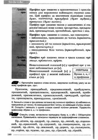 Префікс 
при- 
П рефікс пре- пишемо в прикметниках і прислів­никах 
для вираження найвищого ступеня озна­ки. 
Цей префікс за значенням відповідає слову 
дуже. НАПРИКЛАД: премудрий (дуже мудрий), 
превисоко (дуже високо ). 
Префікс пре- пишемо також у запозичених зі ста­рослов’ 
янської мови словах презирство, презирли­вий, 
преосвященний, преподобний, престол і под. 
П рефікс при- пишемо в словах, що означають: 
• наближення, приєднання до чогось (приїхати, 
приклеєний ); 
• неповноту дії чи ознаки (присісти, примороже 
ний, прикиснути ); 
• знаходження біля чогось (прикордонний, при­гірок 
). 
Префікс прі- пишемо лише в трьох словах: прі­звище, 
прізвисько, прірва. 
Ненаголошений голосний [е] у префіксі пре- у ви­мові 
наближається до [м]. 
Ненаголошений голосний [и у 
префіксі при- у вимові наближ а­ється 
до [е]. 
ОРФОГРАМА 
Букви е, и, і 
в префіксах 
І- Прочитайте виразно слова вголос, звертаючи особливу увагу на ви­мову 
префіксів пре-, при-. 
П риш ити, присадибний, предовжелезний, прибудувати, 
презавзятий, прищ еплювати, придорожній, презлий, прибе­режний, 
приземлитися, привокзальний, премудрий, приїзди­ти, 
приковувати, прикордоння, преніжний. 
II. Запишіть слова в три колонки залежно від значення префікса: а) наближення, 
приєднання до чогось; б) знаходження біля чогось; в) найвищий ступінь ознаки. 
III. Складіть і запишіть з одним словом кожної колонки речення. Підкресліть 
орфограму «букви е, и, і в префіксах». 
Спишіть слова, вставляючи пропущену букву е, и або /'. Обґрунтуйте 
написання. Правильність написання перевірте за орфографічним словником. 
П р..вітати, пр..щ едрий, пр..звищ е, пр..лю тий, припороше­ний, 
приправлений, пр..здоровий, пр..танцьовувати, пр..со­лодкий, 
пр..сісти, пр..землений, пр..дорого, пригальмувати, 
пр..горіти, пр..чудово, пр..рва, пр..гірклий, пр..гіркйй. 
 