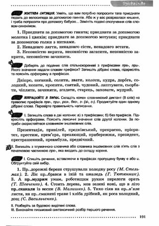 f Q f ЖИТТЄВА СИТУАЦІЯ. Уявіть, що вам потрібно попросити тата приєднати 
педаль до велосипеда за допомогою гвинтів. Або ж у вас розірвалася кишеня, 
і треба попросити про допомогу бабусю... Замініть подані сполучення слів сло- 
вом-синонімом. 
1. Приєднати за допомогою гвинта; приєднати за допомогою 
молотка і цвяхів; приєднати за допомогою мотузки; приєднати 
за допомогою голки з нитками. 
2. Ненадовго лягти, ненадовго сісти, ненадовго встати. 
3. Неповністю вкрити, неповністю загасити, неповністю за­крити, 
неповністю зачинити. 
Доберіть до поданих слів спільнокореневі з префіксами пре-, при-. 
Якого значення надали словам префікси? Запишіть дібрані слова, підкресліть 
та поясніть орфограму в префіксах 
Дніпро, поганий, солити, звати, колоти, пудра, дорога, со­лодкий, 
копати, кропити, святий, чудовий, лаш тувати, сьорба­ти, 
чіпляти, зачиняти, згадати, старець, заховати, мудрий. 
УАЦЮЙТЕ В ЯЛҐЛХ. Складіть кожен словниковий диктант (8 слів) на 
правопис префіксів пре-, при-, роз- без-, з- (зі-, с-). Продиктуйте один одному 
дібрані слова. Перевірте правильність написання. 
І. Запишіть слова в дві колонки: а) з префіксами; б) без префіксів. Під­кресліть 
орфограми. Поясніть лексичні значення слів другої колонки. За по­треби 
скористайтеся словником ІНШОМОВНИХ слів. 
П резентація, привілей, предківський, прекрасно, пріори­тет, 
престиж, прем’єра, презлющий, прибережжя, президент, 
престрашенний, преамбула, предвічний. 
^ І І І . Випишіть з тлумачного словника або словника іншомовних слів п'ять слів з 
'’^початковою частинкою пре-, яка входить до складу кореня. 
0 ^ 0 І. Спишіть речення, вставляючи в префіксах пропущену букву е або и. 
Обґрунтуйте свій вибір. 
1. Пр. .дорожні берези струшували холодну росу (М . Стель­м 
ах). 2. Ліс прибрався в іній та ожеледь (Г. Тю т ю нник). 
3. А пр..мудрим умам, роботящим рукам перелоги орать 
(Т. Ш евченко). 4. Стоять дерева, мов зелені коні, що в літо 
прискакали із весни (В. М алиш ко). 5. Тихо сіяв на пр..в ’яле 
листя, на п р..смажені трави і хліба дрібний, як роса холодний, 
дощ (С. Васильченко). 
II. Розберіть за будовою виділені слова. 
III. Виконайте письмовий синтаксичний розбір першого речення. 
191 
 