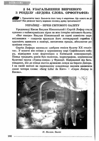 § 54. УЗАГАЛЬНЕННЯ ВИВЧЕНОГО 
З РОЗДІЛУ «БУДОВА СЛОВА. ОРФОГРАФІЯ» 
І. Прочитайте текст. Визначте його тему й мікротеми. Що нового ви 
зналися? Яке речення тексту виражає основну думку прочитаного? 
УКРАЇНЦІ - ЗІРК И СВІТОВОГО БАЛЕТУ 
Уродженці Києва Вацлав Ніжинський і Сергій Лифар стали 
одними з найяскравіш их зірок за всю історію світового балету 
«Бог танцю» Вацлав Ніжинський на сцені повністю 
втілювався - глядачів вражали його легендарний стрибок і 
здатність зависати в повітрі, витончена грація, абсолютне 
зуміння стилю. 
Сергія Л ифаря називали «добрим генієм балету XX століт­тя 
». У юності він співав у церковному хорі Софійського собо­ру, 
відвідував клас фортепіано в Київській консерваторії. 
Понад тридцять років був солістом, хореографом, керівником 
балетної трупи «Гранд-опера» у Ф ранції. Відірваний від бать­ківщ 
ини, він до кін ця ж иття думками линув на береги Дніпра. 
І на своїй могилі на паризькому кладовищ і заповів написати 
лиш е чотири слова: «Serg L ifar de Kiev» - «Серж Лифар із 
Киева». 
192 
Н. Віллон. Валет 
 