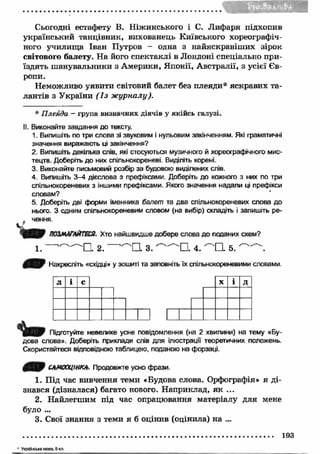 Сьогодні естафету В. Ніжинського і С. Л ифаря підхопив 
український танцівник, вихованець Київського хореографіч­ного 
училищ а Іван Путров - одна з найяскравіш их зірок 
світового балету. Н а його спектаклі в Лондоні спеціально при­їздять 
ш анувальники з А мерики, Японії, А встралії, з усієї Єв­ропи. 
Неможливо уявити світовий балет без плеяди* яскравих та­лантів 
з У країни ( І з ж урналу). 
* Плеяда - група визначних діячів у якійсь галузі. 
II. Виконайте завдання до тексту. 
1. Випишіть по три слова зі звуковим і нульовим закінченням. Які граматичні 
значення виражають ці закінчення? 
2. Випишіть декілька слів, які стосуються музичного й хореографічного мис­тецтв. 
Доберіть до них спільнокореневі. Виділіть корені. 
3. Виконайте письмовий розбір за будовою виділених слів. 
4. Випишіть 3—4 дієслова з префіксами. Доберіть до кожного з них по три 
спільнокореневих з іншими префіксами. Якого значення надали ці префікси 
словам? 
5. Доберіть дві форми іменника балет та два спільнокореневих слова до 
нього. З одним спільнокореневим словом (на вибір) складіть і запишіть ре­. 
чення. 
ПОЗМАГАЙТЕСЯ. Хто найшвидше добере слова до поданих схем? 
1. ' ^ ^ С . 2. ’^ Q 3. 4. 5. 
НУ Накресліть «східці» у зошиті та заповніть їх спільнокореневими словами. 
л і с X і Д 
Підготуйте невелике усне повідомлення (на 2 хвилини) на тему «Бу­дова 
слова». Доберіть приклади слів для ілюстрації теоретичних положень. 
Скористайтеся відповідною таблицею, поданою на форзаці. 
САМООЦІНКА. Продовжте усно фрази. 
1. Під час вивчення теми «Будова слова. Орфографія» я ді­знався 
(дізналася) багато нового. Н априклад, я к ... 
2. Найлегш им під час опрацювання матеріалу для мене 
було ... 
3. Свої знання з теми я б оцінив (оцінила) на ... 
193 
’ У кр аїнсь ка м ова, 5 кл . 
 