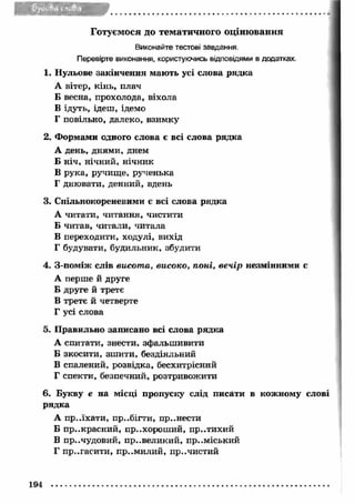 Готуєм ося до тем ати ч н о го о ц ін ю в ан н я 
Виконайте тестові завдання. 
Перевірте виконання, користуючись відповідями в додатках. 
1. Нульове закінчення мають усі слова рядка 
А вітер, кінь, плач 
Б весна, прохолода, віхола 
В ідуть, ідеш, ідемо 
Г повільно, далеко, взимку 
2. Ф ормами одного слова є всі слова рядка 
А день, днями, днем 
Б ніч, нічний, нічник 
В рука, ручище, рученька 
Г днювати, денний, вдень 
3. Спільнокореневими є всі слова рядка 
А читати, читання, чистити 
Б читав, читали, читала 
В переходити, ходулі, вихід 
Г будувати, будильник, збудити 
4. З-поміж слів висот а, високо, поні, вечір незмінними є 
А перше й друге 
Б друге й третє 
В третє й четверте 
Г усі слова 
5. Правильно записано всі слова рядка 
А спитати, знести, зфальш ивити 
Б зкосити, зш ити, бездіяльний 
В спалений, розвідка, бесхитрісний 
Г спекти, безпечний, розтривожити 
6. Букву е на місці пропуску слід писати в кожному слові 
рядка 
А пр..їхати, п р..бігти, пр..нести 
Б п р..красний, пр..хорош ий, пр..тихий 
В пр..чудовий, пр..великий, приміський 
Г пр..гасити, пр..м илий, пр..чистий 
194 
 