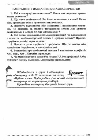 ЗАПИТАННЯ І ЗАВДАННЯ ДЛЯ САМОПЕРЕВІРКИ 
1. Я кі є значущ і частини слова? Я ка з них виражає грама­тичне 
значення? 
2. Що таке закінчення? Як його визначити в слові? Наве­діть 
приклади слів з нульовим закінченням. 
3. Поясніть відмінність між змінними і незмінними слова­ми. 
Чи однакові за змістом твердження «слово має нульове 
закінчення» і «слово не має закінчення»? 
4. Я кі слова називають спільнокореневими? Чи однаковими 
є поняття «спільнокореневі слова» і «форми слова»? Проілю­струйте 
відповіді прикладами. 
5. Поясніть роль суфіксів і префіксів. Що спільного між 
префіксом і суфіксом, а що відмінного? 
6. Розкаж іть про особливості вимови й написання префіксів 
прі-, при-, пре-. Наведіть приклади. 
7. Чи може існувати слово без кореня? А без префікса? А без 
суфікса? Кожну відповідь ілюструйте прикладами. 
П р о е к т Об’єднайтеся в групи і підготуйте 
вікт орину з 8 -1 0 запит ань на тему 
«Будова слова. Орфографія» (на основі теоретичного 
мат еріалу та вправ цього розділу). 
Проведіть вікт орину для учнів інш их груп. 
195 
 