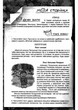 А 1(5 Ы с т о р ін к л 
ГОРОД 
Ц К А В о З Н А Т И ? В Україні налічується понад 50 
" назв населених пунктів з коренем 
город (Самгородок, Вишгород, Звенигородка). У період Київської Русі це 
слово означало огороджене поселення, укріплене товстими стінами і вежами. 
І Прочитайте текст. Простежте, як слова із суфіксами здрібнілості, пест­ливості 
надають об'єктові зображення гумористичних відтінків. 
ПЕТРУСИК 
Лист синові 
«Дорогий синочку Петрусику! Уже сьома днинка, як ти від нас ту-ту в 
табір відпочинку. Ми так хвилюємося, бо ж ти вперше без матусеньки й 
татусенька. Будь цяця, мий рученятка. А головне, не дружи з поганими, 
невихованими дітками - вони навчать тебе всяких дурниць. Будь здоро­венький 
». 
Лист батькам Петруся 
«Шановні Петрусикові матусенько й 
татусеньку! Поспішаю потішити, що ваш 
синочок поки що живенький та здоровень­кий. 
Дуже жвавенький хлопчинка. У пер­ший 
же вечір він закоротив двигунчика, 
і ми досі сидимо без світла. Ремонтик 
обійдеться нам в одну тисячку. Має дуже 
великий потяг до природоньки - у лісоч­ку 
розпалив багаттячко, від якого згоріло 
2,5 га сосничка, у результаті чого нам 
подано рахуночок на три тисячки. Уран­ці 
намагався провести з Петрусиком ви­ховну 
бесіду.. Після цієї розмовоньки я 
написав заявочку про звільнення за власним бажаннячком. 
Вашого посланнячка Петрусикові ще не віддав - він туп-туп з динамі- 
тиком на ставочок глушити рибоньку. 
З табірним привітиком директор Давидюк-Вовченко». 
II. Прочитайте текст удруге, замінюючи емоційно забарвлені слова сино­німами 
з нейтральним значенням. Що, на вашу думку, втратить текст? 
 