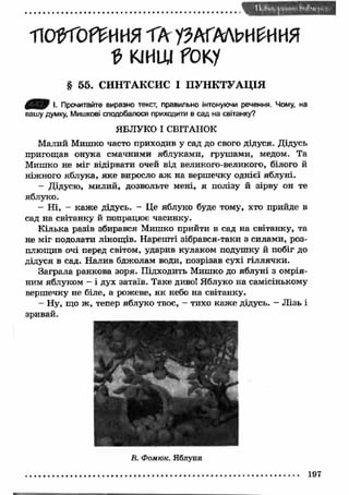 П<ЖОР£ИИЯ ТА УЗАГАЛЬНЕННЯ 
0 КІНЦІ fOKу 
§ 55. СИНТАКСИС І ПУНКТУАЦІЯ 
0 ^ 0 I. Прочитайте виразно текст, правильно інтонуючи речення. Чому, на 
вашу думку, Мишкові сподобалося приходити в сад на світанку? 
ЯБЛУКО І СВІТАНОК 
Малий Мишко часто приходив у сад до свого дідуся. Дідусь 
пригощав онука смачними яблуками, груш ами, медом. Та 
Мишко не міг відірвати очей від великого-великого, білого й 
ніжного яблука, яке виросло аж на вершечку однієї яблуні. 
- Дідусю, милий, дозвольте мені, я полізу й зірву он те 
яблуко. 
- Н і, - каж е дідусь. - Це яблуко буде тому, хто прийде в 
сад на світанку й попрацює часинку. 
К ілька разів збирався Мишко прийти в сад на світанку, та 
не міг подолати лінощів. Нареш ті зібрався-таки з силами, роз­плющив 
очі перед світом, ударив кулаком подушку й побіг до 
дідуся в сад. Налив бджолам води, позрізав сухі гіллячки. 
Заграла ранкова зоря. Підходить Мишко до яблуні з омрія­ним 
яблуком - і дух затаїв. Таке диво! Яблуко на самісінькому 
вершечку не біле, а рожеве, як небо на світанку. 
- Ну, що ж , тепер яблуко твоє, - тихо каж е дідусь. - Л ізь і 
зривай. 
В. Фомюк. Яблуня 
197 
 