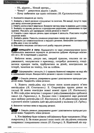 - Ні, дідусю... Нехай завтра... 
- Чому? - дивується дідусь і радіє. 
- Хочу побачити ще один світанок (В. С ухом линський). 
II. Виконайте завдання до тексту. 
1. Знайдіть у тексті речення спонукальні та окличне. Які емоції, почуття пере­дав 
автор окличним реченням? 
2. Назвіть ужите в тексті звертання. Визначте частину мови та відмінок цього слова 
3. Знайдіть по одному реченню з однорідними додатками, означеннями та при­судками. 
Яка роль цих однорідних членів речення в тексті? 
4. Утворіть з двох перших речень одне складне й запишіть. Розставте потріби 
розділові знаки. 
6. Знайдіть діалог. Поясніть уживання розділових знаків при діалозі. 
7. Випишіть усі словосполучення з першого речення. Виконайте синтаксичний 
розбір двох з них (на вибір). 
8. Виконайте письмово синтаксичний розбір першого речення. 
0 0 9 ПОПРАЦЮЙТЕ В ПАРАХ. Відредагуйте по черзі словосполучення (усно) 
Правильність виконання перевірте за допомогою рубрики «Культура мовлен­ня 
» на с. 35 та відповідей у додатках. 
Вибачте мене, дякую вас, хворий грипом, сталося по не­уважності, 
милуватися з краєвиду, потребує допомогу, споді­ватися 
кращ их часів, турбуватися за дітей, контрольна по 
історії, чемпіон по тенісу, іти за хлібом. 
0 1 В Сформулюйте і запишіть 2 -3 правила безпечної поведінки на воді або 
в громадських місцях. Використайте речення з одним головним членом. 
І. Спишіть речення, розкриваючи дужки і розставляючи пропущені роз­ділові 
знаки. Підкресліть члени речення. 
1. Ходить лип(е,и)нь під стіною ж ита шлях-дорогу м’яко 
вист(е,и)ля (Б . Ст епаню к). 2. Старен(ь)ка груша дихає на 
пальці їй певно снят(ь)ся повні жмені груш (Л. Костенко). 
3. Ніч пл(е,и)ве нечутно і широко і ро(з,с)ливают(ь)ся сріблясті 
хвилі (А. Гарасевич). 4. Холоне степ і невкипілі зорі рогатий 
ж ук виймає рогач(е,о)м (Л. Костенко). 5. (С.з)хилились вишні 
в розпачі німім і ронять цвіт в(е,и)сільний у калю ж у (Л. Гудзь). 
II. Визначте частини мови в першому реченні. 
І. Спишіть речення, розкриваючи дужки і розставляючи пропущені роз­ділові 
знаки. Підкресліть члени речення. 
1. Хто (в)літку буде співати той (в)зимку буде танцювати (Нар. 
творчість). 2. За селом розлогі поля синіє ліс л(е,и)тять птахами 
хмаринки і хмаринками птахи (У. Самчук). 3. Відвічний ліс шу- 
198 
 