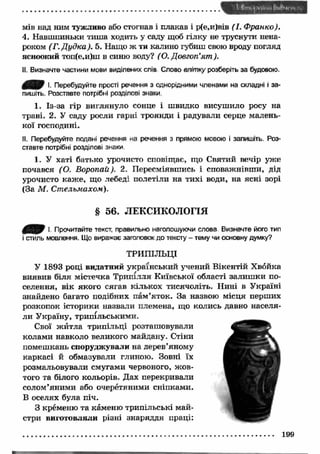 мів над ним тужливо або стогнав і плакав і р(е,и)вів (І. Франко). 
4. Навшпиньки тиш а ходить у саду щоб гілку не труснути нена­роком 
(Г. Д удка). 5. Нащо ж ти калино губиш свою вроду погляд 
ясноокий топ(е,и)ш в синю воду? (О. Довготі'ят ). 
II. Визначте частини мови виділених слів Слово влітку розберіть за будовою. 
І- Перебудуйте прості речення з однорідними членами на складні і за­пишіть. 
Розставте потрібні розділові знаки. 
1. Із-за гір виглянуло сонце і швидко висушило росу на 
траві. 2. У саду росли гарні троянди і радували серце малень­кої 
господині. 
II. Перебудуйте подані речення на речення з прямою мовою і запишіть. Роз­ставте 
потрібні розділові знаки. 
1. У хаті батько урочисто сповіщає, що Святий вечір уже 
почався (О. Воропай). 2. Пересміявшись і споважнівш и, дід 
урочисто каж е, що лебеді полетіли на тихі води, на ясні зорі 
(За М . Стельмахом). 
§ 56. ЛЕКСИКОЛОГІЯ 
І. Прочитайте текст, правильно наголошуючи слова Визначте його тип 
і стиль мовлення. Що виражає заголовок до тексту - тему чи основну думку? 
ТРИПІЛЬЦІ 
У 1893 році видатний український учений Вікентій Хвойка 
виявив біля містечка Трипілля Київської області залиш ки по­селення, 
вік якого сягав кількох тисячоліть. Н ині в Україні 
знайдено багато подібних пам ’яток. За назвою місця перших 
розкопок історики назвали племена, що колись давно населя­ли 
У країну, трипільськими. 
Свої ж итла трипільці розташовували 
колами навколо великого майдану. Стіни 
помешкань споруджували на дерев’яному 
каркасі й обмазували глиною. Зовні їх 
розмальовували смугами червоного, ж ов­того 
та білого кольорів. Дах перекривали 
солом’яними або очеретяними сніпками. 
В оселях була піч. 
З кременю та каменю трипільські май­стри 
виготовляли різні знаряддя праці: 
 