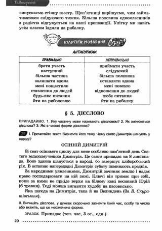 випускаємо стінну газету. Щ оп’ятниці вирішуємо, чим займа­тимемося 
слідуючого тиж ня. Більш а половина однокласників 
з радістю відгукується на наші пропозиції. У літку ми навіть 
усім класом їздили на рибалку. 
АНТИСУРЖИК 
ПРАВИЛЬНО НЕПРАВИЛЬНО 
брати участь 
наступний 
більш а частина 
залиш ати вдома 
мені пощастило 
ставлення до людей 
будь-яке питання 
йти на риболовлю 
приймати участь 
слідуючий 
більша половина 
оставляти вдома 
мені повезло 
відношення до людей 
любе питання 
йти на рибалку 
§ 5. ДІЄСЛОВО 
ПРИГАДАЙМО. 1. Яку частину мови називають дієсловом? 2. Як змінюються 
дієслова? 3. Які є часові форми дієслова? 
m І. Прочитайте текст. Визначте його тему. Чому свято Димитрія шанують у 
народі? 
ОСІННІЙ ДИМИТРІЙ 
Зі свят осіннього циклу для мене особливо пам’ятний день Свя­того 
великомученика Димитрія. Це свято припадає на 8 листопа­да. 
Воно здавна шанується в народі, бо завершує хліборобський 
рік. В останню напередодні Димитрія суботу поминають предків. 
За народними уявленнями, Димитрій зачиняє землю і надає 
право господарювати на ній зимі. Ключі він тримає при собі, 
поки за ними не приїде верхи на білому коні весняний Юрій 
(6 травня). Тоді можна виганяти худобу на пасовисько. 
Я ка погода на Димитрія, така й на Великдень (За В. Скура 
тівським). 
II. Випишіть дієслова, у дужках скорочено зазначте їхній час, особу та число 
або вкажіть, що це неозначена форма. 
ЗРАЗОК Припадає (теп. час, 3 ос., одн.). 
20 
 