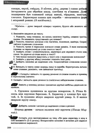 сокири, серпй, свердла. З кістки, рогу, дерева і глини роби: 
інструменти для обробки ш кур, плетіння та в ’язання. Дз 
поширеним був глиняний посуд: мискй, горщ ики, макітр 
глечики. Характерна ознака цих виробів - витонченість фо~ 
і яскравий розпис (З посібника). 
t o 
*Крёмінъ - дуже твердий мінерал чорного, бурого або жовтого ко­льору. 
II. Виконайте завдання до тексту. 
1. Розкажіть, чому племена, які колись населяли Україну, назвали трипіль­ськими. 
Як називають представників цих племен? 
2. Поясніть лексичне значення слів пам’ятка, поселення, макітра. Скорис­тайтеся 
тлумачним словником. 
3. Поясніть пряме й переносне значення слова кремінь. З яким значенням 
(прямим чи переносним) це слово вжито в тексті? 
4. Знайдіть слова і словосполучення, характерні для наукового стилю мов­лення. 
Чи доречно ці слова вжито в тексті? 
5. Чим можна пояснити відсутність у тексті слів з переносним значенням? 
6. Знайдіть у другому абзаці синоніми і поясніть їхню роль. 
7. Доберіть синоніми до виділених слів. Скористайтеся словником синоні­мів 
8. Випишіть із тексту назви знарядь праці та виробів. Користуючись виписа­ними 
словами, розкажіть, * чим займалися трипільці. 
вШИГ І. Складіть і запишіть по одному реченню зі словом пливти в прямому 
й переносному значенні. 
II Складіть і запишіть одне речення із стилістично забарвленими словами. 
Замініть у кожному реченні прикметник крутий найбільш доречним си­нонімом. 
1. Грузовик зупинився за крутим поворотом. 2. Р іч ка бі­ж 
ить між крутими берегами. 3. Х арактер у хлопця був кру­тий. 
4. Із сушених яблук зварили крутий узвар. 5. З манки 
зварили круту каш у. 
Доберіть синонім і антонім до виділеного слова в реченні. 
Вітрець рушив - почало колесом сніг крутити ( П анас М ир­ний 
). 
'7VSZ& Складіть усно висловлювання на тему «Які риси характеру я хочу в 
собі виховати?» (3-5 речень). Використайте синоніми й антоніми для надання 
висловлюванню виразності. 
200 
 