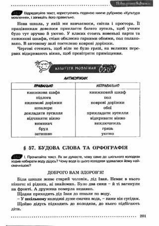 Відредагуйте текст, користуючись поданою нижче рубрикою «Культура 
мовлення», і запишіть його правильно. 
Нова ш кола, у якій ми навчаємося, світла і простора. Її 
працівникам довелося прикласти багато зусиль, щоб учням 
було тут зручно й уютно. У класах стоять новенькі парти та 
книж кові ш кафи, стіни обклеєно гарними обоями, пол полако­вано. 
В актовому залі постелено коврові доріж ки. 
Чергові стежать, щоб ніде не було грязі, на великих пере­рвах 
відкривають вікна, щоб провітрити приміщення. 
ічУЛр Н Р Л М О М і ННЯ о т 
ШЖУРЖИК 
ПРАВИЛЬНО нтРАШ ыю 
книж кова шафа книж ковий ш каф 
підлога пол 
килимові доріжки коврові доріжки 
шпалери обої 
докладати зусилля прикладати зусилля 
відчиняти вікно відкривати вікно 
вимикач виключатель 
бруд грязь 
затишно уютно 
§ 57. БУДОВА СЛОВА ТА ОРФОГРАФІЯ 
І. Прочитайте текст. Як ви думаєте, чому саме до шкільного колодязя 
ходив набирати воду дідусь? Чому вода із цього колодязя здавалася йому най­смачнішою? 
ДОБРОГО ВАМ ЗДОРОВ’Я’ 
Біля ш коли живе старий чоловік, дід Іван. Немає в нього 
нікого: ні рідних, ні знайомих. Було два сини - й ті загинули 
на фронті. А дружина померла недавно. 
Щ одня приходить дід Іван до ш коли по воду. 
- У шкільному колодязі дуже смачна вода, - каже він сусідам. 
Щойно дідусь підходить до колодязя, до нього підбігають 
діти. 
201 
 