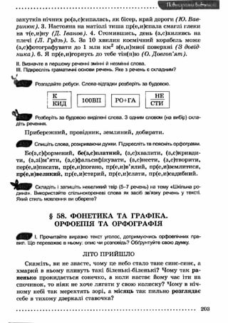 закутків нічних ро(з,с)сипалась, як бісер, край дороги (Ю. Вав- 
риню к). З- Настояна на матіолі тиш а пр(е,и)спала смаглі глеки 
на т(е,и)ну (Д. Іванов). 4. Стомившись, день (з,с)хиливсь на 
плечі (Л . Гудзь). 5. За 10 хвилин космічний корабель може 
(з,с)фотографувати до 1 млн км 2 з(е,и)мної поверхні ( 3 довід­ника). 
6. Я пр(е,и)горнусь до тебе тін(н)ю (О. Довготі’ят ). 
II. Визначте в першому реченні змінні й незмінні слова. 
III. Підкресліть граматичні основи речень. Яке з речень є складним? 
W Розгадайте ребуси. Слова-відгадки розберіть за будовою. 
Кк 
и д 100ВП РО+ГА 
НЕ 
с т и 
Розберіть за будовою виділені слова. З одним словом (на вибір) скла­діть 
речення. 
Прибережний, провідник, земляний, добирати. 
Спишіть слова, розкриваючи дужки. Підкресліть та поясніть орфограми. 
Бе(з,с)формений, бе(з,е)платний, (з,с)хвалити, (з,ск р и вд и ­ти, 
(з.зі)м ’яти, (з,^ф альсиф ікувати, (з,с)нести, (з,с)творити, 
пер(е,и)писати, пр(е,и)погано, пр(е,и)в’ялий, пр(е,и)землитися, 
пр(е,и)великий, пр(е,и)старий, пр(е,и)слати, пр(е,и)садибний. 
Складіть і запишіть невеликий твір (5-7 речень) на тему «Шкільна ро­дина 
». Використайте спільнокореневі слова як засіб зв'язку речень у тексті. 
Який стиль мовлення ви оберете? 
§ 58. ФОНЕТИКА ТА ГРАФІКА. 
ОРФОЕПІЯ ТА ОРФОГРАФІЯ 
І. Прочитайте виразно текст уголос, дотримуючись орфоепічних пра­вил. 
Що переважає в ньому; опис чи розповідь? Обґрунтуйте свою думку. 
ЛІТО ПРИЙШЛО 
С кажіть, ви не знаєте, чому це небо стало таке синє-синє, а 
хмаркй в ньому пливуть такі біленькі-біленькі? Чому так р а ­ненько 
прокидається сонечко, а коли настає йому час іти на 
спочинок, то н іяк не хоче лягати у свою колиску? Чому в ніч­ному 
небі так мерехтять зорі, а місяць так пильно розглядає 
себе в тихому дзеркалі ставочка? 
203 
 