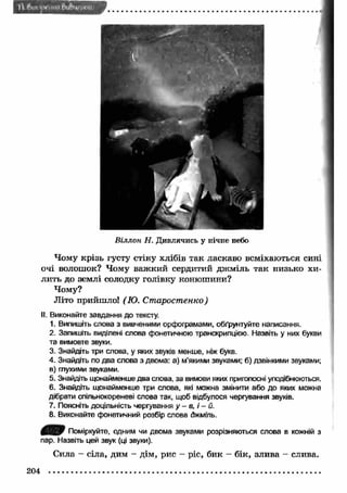 Віллон Н. Дивлячись у нічне небо 
Чому крізь густу стіну хлібів так ласкаво всміхаються сині 
очі волошок? Чому важ кий сердитий дж міль так низько хи­лить 
до землі солодку голівку конюшини? 
Чому? 
Літо прийшло! (Ю. Старостенко) 
II. Виконайте завдання до тексту. 
1. Випишіть слова з вивченими орфограмами, обґрунтуйте написання. 
2. Запишіть виділені слова фонетичною транскрипцією. Назвіть у них букви 
та вимовте звуки. 
3. Знайдіть три слова, у яких звуків менше, ніж букв. 
4. Знайдіть по два слова з двома: а) м’якими звуками; б) дзвінкими звуками; 
в) глухими звуками. 
5. Знайдіть щонайменше два слова, за вимови яких приголосні уподібнюються. 
6. Знайдіть щонайменше три слова, які можна змінити або до яких можна 
дібрати спільнокореневі слова так, щоб відбулося чергування звуків. 
7. Поясніть доцільність чергування у - в, і - й. 
8. Виконайте фонетичний розбір слова джміль. 
Поміркуйте, одним чи двома звуками розрізняються слова в кожній з 
пар. Назвіть цей звук (ці звуки). 
Сила - сіла, дим - дім, рис - ріс, бик - бік, злива - слива. 
204 
 