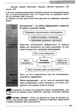 - Дякую . Добре. Вишиває. Додому. Десята тридцять. Не 
читав. 2:2. 
II. До якого різновиду мовленнєвого спілкування (усного чи письмового) вдався 
той, хто прочитав гумореску? Той, хто її слухав? Той, хто переказав її зміст? 
Той, хто записав її зміст з пам’яті? 
III. Поясніть, до яких видів мовленнєвої діяльності ви вдавалися, виконуючи 
вправу. 
Спілку­вання 
Ситуація 
спілкування 
Адресат 
Мета 
спілкування 
Спілкування - це обмін інформацією, передача 
її однією людиною іншій. 
Будь-яке спілкування відбувається за певних 
умов, як і впливають на наше мовлення. Із цих 
умов складається ситуація спілкування. 
Того, до кого звертаються під час спілкування, 
називають адресатом. 
Мета спілкування - це те, чого ви прагнете (про 
щось повідомити, щось з’ясувати, до чогось спо­нукати, 
висловити почуття тощо). 
j | Поміркуйте, хто може стати адресатом вашого висловлювання, коли 
ви завітаєте до музичної школи, бібліотеки, аквапарку, поліклініки, магазину, 
театру. 
0 0 } ЖИ7Т68А СИТУАЦІЯ. І. Уявіть, що дорогою до школи ви зустріли вчи­тельку, 
у якої сьогодні день народження, і вирішили її привітати. Зорієнтуйтеся 
в умовах спілкування. Для цього визначте: 
207 
 