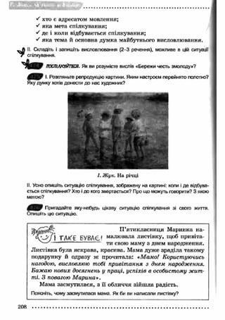 ■S хто є адресатом мовлення; 
•S як а мета спілкування; 
S де і коли відбувається спілкування; 
•S як а тема й основна думка майбутнього висловлювання. 
. Складіть і запишіть висловлювання (2-3 речення), можливе в цій ситуації 
спілкування. 
ПОСПІЛКУЙТЕСЯ. Як ви розумієте вислів «Бережи честь змолоду»? 
І. Розгляньте репродукцію картини. Яким настроєм перейнято полотно? 
Яку думку хотів донести до нас художник? 
І. Ж ук. Н а річці 
II. Усно опишіть ситуацію спілкування, зображену на картині: коли і де відбува­ється 
спілкування? Хто і до кого звертається? Про що можуть говорити? З якою 
метою? 
Пригадайте яку-небудь цікаву ситуацію спілкування зі свого життя. 
Опишіть цю ситуацію. 
П ’ятикласниця М аринка на- 
•_> у j БУВАЄ? малювала листівку, щоб привіта- 
— - ....... ти свою маму з днем народження. 
Л истівка була яскрава, красива. Мама дуже зраділа такому 
подарунку й одразу ж прочитала: «Мамо! Користуючись 
нагодою, висловлюю тобі привіт ання з днем народження. 
Бажаю нових досягнень у праці, успіхів в особистому жит­ті. 
З повагою М арина». 
Мама засмутилася, з її обличчя зійш ла радість. 
Поясніть, чому засмутилася мама. Як би ви написали листівку? 
208 
 