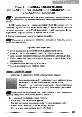 t 
Т е м а 2. П РА ВИ Л А СПІЛКУВАННЯ. 
МОНОЛОГІЧНЕ ТА ДІАЛОГІЧНЕ СПІЛКУВАННЯ. 
СКЛАДАННЯ ДІАЛОГІВ 
0 ^ 0 І. Прочитайте крилаті вислови, у яких узагальнено народні погляди на 
культуру спілкування. Які правила спілкування можна сформулювати на їхній 
основі? 
1. Що маєш казати - наперед обміркуй. 2. Не хочеш почути 
поганих і дурних слів - не каж и їх сам. 3. Умій вчасно сказати 
і вчасно замовкнути. 4. Умій говорити - умій і слухати. 5. Го­вори 
мало, слухай багато, а думай ше більше. 
II. Вивчіть напам’ять два прислів'я з поданих (на вибір). 
00} Ознайомтеся з основними правилами спілкування Поясніть, чому їх 
потрібно дотримуватися. 
П равила спілкування 
•S Бути ввічливими, привітними й доброзичливими. 
■/ Уважно, не перебиваючи, слухати співрозмовника. 
S Заохочувати співрозмовника до висловлення власної думки. 
S Уміти доброзичливо висловити незгоду з позицією спів­розмовника. 
S Не розмовляти без потреби голосно. 
S Не використовувати грубих слів. 
ЗДОмі 'Ь УВАГ) 
Спілкування є важливим складником культури лкадини. 
Спілкування може бути монологічним і діалогічним. 
Монолог - це висловлювання однієї особи. 
Діалог - це розмова двох осіб. Висловлювання 
кожного з учасників діалогу називають реплікою. 
Прочитайте висловлювання. Яке з них є діалогом, а яке - монологом? 
Відповідь обґрунтуйте. Прочитайте діалог за особами. 
1. - Умикай телевізор, наш і грають! 
- Не можу. Щ е не вивчив уроки. 
- Кінчай зі своїми уроками, пропустимо перший тайм. 
- Вибач мені, Володю, але не можу. Вибач. 
- Ех ти, а ще називається друг (А. Федь). 
209 
 
