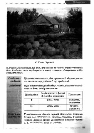 III. Розгляньте ілюстрацію. Що спільного між нею та текстом вправи? Чи можна 
було б обидва твори опублікувати в книжці з назвою «Завершення хлібо­робського 
Особливос­ті 
дієслів 
Дієвідміни 
Букви в, и в 
закінченнях 
С. Улько. Урожай 
Дієвідміна Закінчення у формі 
3-ї особи множини П риклади 
І -уть, -ють пиш ут ь, 
співают ь 
II -ать, -ять бачать, 
лю блят ь 
У закінченнях дієслів першої дієвідміни пишемо 
букви е, є. МАПйиКЛ/; пишеш, співаєш . У закін ­ченнях 
дієслів другої дієвідміни пишемо б у к » 
и, ї. НАЛни*'/1, бачиш, любиш. 
року»? 
Дієслова означають дію предмета і відповідають 
на питання що робит и? що зробити? 
Щоб визначити дієвідміну, треба дієслово поста­вити 
в 3-тю особу множини. 
в 
 