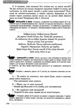 f l »Ич,»11- Ѵ ,'% » Г Ч ІЫ 
2. О полини, сиві полини! Хто посіяв вас на землі нашій? 
Чи вас посіяли по степах неораних прадавні скіфи? А може, ви 
посіялись по всій землі наш ій у давні роки козаччини? Тоді, 
коли не житом-пшеницею, а сивою тирсою, буркуном та ще 
сивим горем хлюпала земля наш а аж за далекі обрії Дикого 
поля до самої Татарщини (За І. Цюпою). 
попрацюйте в пара*- Складіть і розіграйте за особами діалог (5-7 ре­плік) 
на одну із запропонованих тем: «Зустріч із першою вчителькою», «Зустріч 
з колишнім однокласником», «Подяка за допомогу», «У майстерні художника», 
«Прощання на пероні», «У магазині». Використовуйте подані нижче слова ввіч­ливості. 
(доброго pantry! Т)обрий ранок] Лривіт! 
JTr^cnpaeu? Радий бачити Фас. Радий був зустрітися. 
(Do побачення! J-Ca все добре! 'Бувайте здорові! (Do зустрічі! 
‘Баж&ю успіхів! Хай щастить! 
(Вибачте. Лробачте. ТҐрошу вибачити (пробачити). 
(Паруйте. ТҐерепрошую. (Вибачте, що турбую. 
"Щиро дякую (Валі. (Велике спасибі. J f (Вам д у щ вдячний. 
'Будь ласіша. 'Лема за що. 
І. ПОПРАЦЮЙТЕ В МРАК. Уявіть, що один з вас опинився в чужому місті 
і йому необхідно з’ясувати, де знаходиться стадіон (цирк чи театр). Інший з вас 
живе в цьому місті. Складіть і розіграйте за особами діалог (5-6 реплік), мож­ливий 
у цій ситуації. Вживайте слова ввічливості. 
II. Поясніть, до яких видів мовленнєвої діяльності ви вдавалися, виконуючи 
вправу. 
Складіть і запишіть діалог (5-7 реплік) за поданим початком (на ви­бір). 
1. - Ти навіть не уявляєш , яка краса буде, коли в нашому 
дворі квіти зацвітуть. 
- Так допоможи мені уявити. 
2. - Мамо, що ти мені купила? 
- Новий футбольний м ’яч (набір для виш ивання). 
3. - Я к пройшов твій вихідний? 
- Чудово! Я весь день сидів(-ла) за комп’ютером. 
І. Складіть діалог (5-6 реплік) за одним з поданих малюнків. У діалог 
уведіть звертання, а також слова і вислови, які виявляють вихованість, ввічли­вість, 
тактовність. 
210 
 