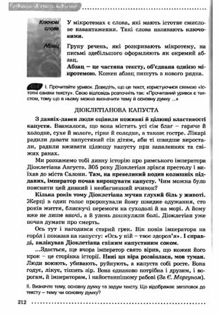 У мікротемах є слова, як і мають істотне смисло­ве 
навантаження. Такі слова називають ключо­вими. 
Групу речень, як і розкривають мікротему, на 
письмі здебільшого оформляють я к окремий аб­зац. 
А бзац — це частина тексту, об’єднана однією мі- 
кротемою. Кожен абзац пиш уть з нового рядка. 
І. Прочитайте уривок. Доведіть, що це текст, користуючися схемою «Іс­тотні 
ознаки тексту». Свою відповідь розпочніть так: «Прочитаний уривок є тек­стом, 
тому що в ньому можна визначити тему й основну думку ...» 
ДІОКЛЕТІАНОВА КАПУСТА 
З давніх-давен люди оцінили поживні й цілющі властивості 
капусти. Вважалося, що вона містить усі сім благ - гаряче й 
холодне, сухе й вологе, гірке й солодке, а також гостре. Л ікарі 
радили давати капустяний сік дітям, аби ті швидше вироста­ли, 
радили вживати цілющу капусту при запаленнях та сві­ж 
и х ранах. 
Ми розкажемо тобі дивну історію про римського імператора 
Діоклетіана Августа. 305 року Діоклетіан зрікся престолу і ви­їхав 
до міста Салони. Там, на превеликий подив колиш ніх під­даних, 
імператор почав вирощувати капусту. Чим можна було 
пояснити цей дивний і незбагненний вчинок? 
К ілька років тому Д іоклетіана мучив глухий біль у животі. 
Ж ерці в один голос пророкували йому ш видке одужання, сто 
років ж иття, блискучі перемоги на суходолі й на морі. А йому 
вже не лише вночі, а й удень дош куляли болі. Діоклетіан уже 
почав думати про смерть. 
Ось тут і нагодився старий грек. Він повів імператора на 
город і показав на капусту: «Ось у ній - твоє здоров’я». І справ­ді, 
вилікував Д іоклетіана свіжим капустяним соком. 
...Здається, ще вчора імператор свято вірив, що кожен його 
крок - це сторінка історії. Нині ц я віра розвіялася, мов туман. 
Люди воюють, убивають, руйнують, а капуста собі росте. Вона 
годує, лікує, тішить зір. Вона однаково потрібна і друзям, і во­рогам, 
й імператорам, і найостаннішому рабові (За Є. Моргуном). 
II. Визначте тему, основну думку та задум тексту. Що відображає заголовок до 
тексту - тему чи основну думку? 
212 
 