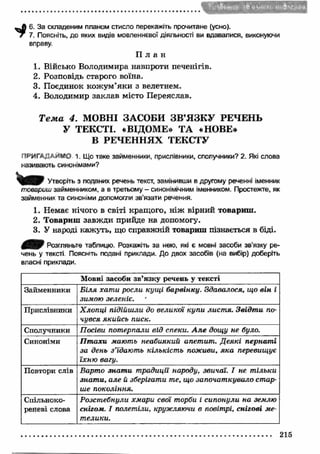 _ А 6. За складеним планом стисло перекажіть прочитане (усно). 
7 7. Поясніть, до яких видів мовленнєвої діяльності ви вдавалися, виконуючи 
вправу. 
П л а н 
1. Військо Володимира навпроти печенігів. 
2. Розповідь старого воїна. 
3. Поєдинок кож ум ’яки з велетнем. 
4. Володимир заклав місто Переяслав. 
Т е м а 4. МОВНІ ЗАСОБИ ЗВ ’Я ЗК У РЕЧЕНЬ 
У ТЕКСТІ. «ВІДОМЕ» ТА «НОВЕ» 
В РЕЧЕННЯХ ТЕКСТУ 
ПРИГА; д и ѴО 1. Що таке займенники, прислівники, сполучники? 2. Які слова 
називають синонімами? 
Утворіть з поданих речень текст, замінивши в другому реченні іменник 
товариш займенником, а в третьому - синонімічним іменником. Простежте, як 
займенник та синоніми допомогли зв'язати речення. 
1. Немає нічого в світі кращого, ніж вірний товариш . 
2. Товариш завж ди прийде на допомогу. 
3. У народі кажуть, що справжній товариш пізнається в біді. 
Розгляньте таблицю. Розкажіть за нею, які є мовні засоби зв'язку ре­чень 
у тексті Поясніть подані приклади. До двох засобів (на вибір) доберіть 
власні приклади. 
Мовні засоби зв'язку речень у тексті 
Займенники Біля хати росли кущі барвінку. Здавалося, що він і 
зимою зеленіє. ' 
Прислівники Хлопці підійшли до великої купи листя. Звідти по­чувся 
якийсь писк. 
Сполучники Посіви потерпали від спеки. А ле дощу не було. 
Синоніми Птахи мають неабиякий апетит. Деякі пернаті 
за день з’їдають кількість поживи, яка перевищує 
їхню вагу. 
Повтори слів Варто знати традиції народу, звичаї. І не тільки 
знати, але й зберігати те, що започаткувало стар­ше 
покоління. 
Спільноко­реневі 
слова 
Розстебнули хмари свої торби і сипонули на землю 
снігом. І полетіли, кружляючи в повітрі, снігові ме­телики. 
215 
 