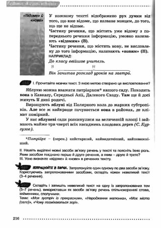 FITiTl 
«Відоме» й 
«нове» 
У кожному тексті відображено рух думки від 
того, що вже відоме, що назване мовцем, до того, 
що ще не відоме. 
Частину речення, що містить уже відому з по­переднього 
речення інформацію, умовно назива­ють 
«відомим» (В). 
Частину речення, що містить нову, не висловле­ну 
до того інформацію, називають «новим» (Н). 
НАПРИКЛАД 
До класу ввійшов учитель. 
В Н 
В ін зачит ав розклад уроків на завтра. 
І. Прочитайте мовчки текст. З якою метою створено це висловлювання? 
Яблуню можна вважати патріархом* нашого саду. Походить 
вона з К авказу, Середньої Азії, Далекого Сходу. Там ще й досі 
ж ивуть її дикі родичі. 
Вирощують яблуні від Полярного кола до ж арких субтропі­ків. 
Але все ж найкращ е почувається вона в районах, де к л і­мат 
помірний. 
У нас яблуневі сади розкинулися на величезній площі і зай­мають 
майж е три чверті всіх насаджень плодових дерев ( С. Кур­гузое 
). 
*Патріарх - (перен.) найстарший, найвидатніший, найповажні­ший. 
II. Назвіть виділені мовні засоби зв’язку речень у тексті та поясніть їхню роль. 
Яким засобом поєднано перше й друге речення, а яким - друге й третє? 
III. Усно визначте «відоме» й «нове» в реченнях тексту. 
ЖЯРАЦЮЙТЕ д К Й И . Запропонуйте один одному по два засоби зв’язку. 
Користуючись запропонованими засобами, складіть кожен невеликий текст 
(3-4 речення). 
Складіть і запишіть невеликий текст на одну із запропонованих тем 
(5-7 речень), використавши як засоби зв’язку речень спільнокореневі слова, 
займенники, сполучники. 
Теми: «Моя зустріч із прекрасним», «Народження малюнка», «Моє місто 
(село)», «Чому посміхаються зорі». 
216 
 