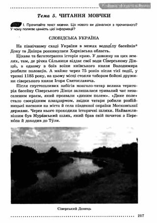 Т е м а 5. ЧИТАННЯ МОВЧКИ 
0 ^ 0 І. Прочитайте текст мовчки. Що нового ви дізналися з прочитаного? 
У чому полягає цінність цієї інформацГі? 
СЛОБІДСЬКА УКРАЇНА 
На північному сході України в межах вододілу басейнів* 
Дону та Дніпра розкинулася Х арківська область. 
Ц ікава та багатогранна історія краю. У давнину на цих зем­л 
ях, там, де річка Сальниця віддає свої води Сіверському Дін­цю, 
в одному з боїв воїни київського кн язя Володимира 
розбили половців. А майже через 75 років після тієї події, у 
травні 1185 року, на цьому місці стояли табором бойові друж и­ни 
сіверського кн язя Ігоря Святославича. 
Після спустошливих набігів монголо-татар велика терито­рія 
басейну Сіверського Дінця залиш алася тривалий час неза- 
селеним краєм, яки й прозвали «диким полем». «Дике поле» 
стало своєрідним плацдармом, звідки татари робили розбій­ницькі 
наскоки на міста й села південної окраїни Московської 
держави. Через нього проходили історичні ш ляхи. Н айваж ли­вішим 
був Муравський ш лях, яки й брав свій початок з Пере­копа 
й доходив до Тули. 
Сіверський Донець 
217 
 