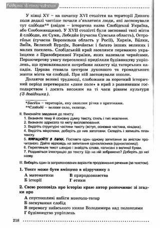 У кін ці XV - на початку XVI століття на території Дикого 
поля дедалі частіше почали з ’являтися люди, я к і засновували 
тут слободи** (звідси - історична назва Слобідська Україна, 
або Слобожанщина). У XVII столітті були засновані такі міста 
й слободи, я к Суми, Лебедин (сучасна Сумська область), Остро- 
гозьк (сучасна Воронезька область у Росії), Х арків, Валки, 
Зміїв, Великий Бурлук, Вовчанськ і багато інш их великих і 
малих поселень. Слобідськйй край заселявся переважно укра­їнцями 
з Правобережної України, яки х називали черкесами. 
Першочергову увагу переселенці приділяли будівництву укріп­лень, 
що зумовлювалося потребами захисту від татарських на­падів. 
Ц ерква ставала центром духовного та громадського 
ж иття міста чи слободи. При ній засновували ш коли. 
Долаючи великі труднощі, слобожани за короткий історич­ний 
період перетворили «дике поле* в край з розвиненим гос­подарством 
і досить високим на ті часи рівнем культури 
(З довідника). 
*Басейн - територія, яку охоплює річка з притоками. 
**Слобода - велике село, селище. 
II. Виконайте завдання до тексту. 
1. Визначте тему й основну думку тексту, стиль і тип мовлення. 
2. Визначте адресата та мету висловлювання. 
3. Виділіть структурні частини тексту (вступ, основна частина, кінцівка). 
4. Виділіть мікротеми, доберіть до них заголовки. Складіть і запишіть план 
тексту. 
5. ПОПРАЦЮЙТЕ В ПАРАХ. Поставте один одному запитання за змістом про­читаного. 
Дайте відповідь на запитання однокласника (однокласниці). 
6. Перегляньте текст швидко і знайдіть слова, написані з великої букви. 
7. Роздивіться ілюстрацію до тексту. Що на ній зображено? Доберіть до неї 
назву. 
III. Виберіть один із запропонованих варіантів продовження речення (за текстом). 
1. Текст може бути вміщено в підручнику з 
А математики В природознавства 
Б історії Г етики 
2. Свою розповідь про історію краю автор розпочинає зі згад­ки 
про 
А спустошливі набіги монголо-татар 
Б заснування слобід 
В перемогу київського кн язя Володимира над половцями 
Г будівництво укріплень 
218 
 