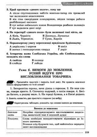 3. К рай прозвали «диким полем», тому що 
А після спустошливих набігів монголо-татар він тривалий 
час залиш ався незаселеним 
Б він став своєрідним плацдармом, звідки татари робили 
розбійницькі наскоки 
В тут воїни київського кн язя Володимира розбили половців 
Г тут водилися дикі звірі 
4. На території «дикого поля» були засновані такі міста, як 
А Київ, Чернігів В Донецьк, Луганськ 
Б Львів, Тернопіль Г Суми, Х арків 
5. Першочергову увагу переселенці приділяли будівництву 
А укріплень і церков В ш кіл 
Б жител і господарських споруд Г доріг 
6. Історична назва Слобідська У країна, або Слобожанщина, 
походить від слова 
А свобода В селище 
Б слобода Г лобода 
Т е м а 6. ВИМОГИ ДО МОВЛЕННЯ. 
УСНИЙ ВІДГУК ПРО 
ВИСЛОВЛЮВАННЯ ТОВАРИША 
0 0 / І. Прочитайте прислів’я і поясніть їхній зміст. Які правила мовлення 
можна сформулювати на їхній основі? 
1. Заторохтіла сорока, наче діж ка з горохом. 2. Не мни сло­ва, 
говори просто. 3. Спочатку подумай, а потім говори. 4. Бесі­ди 
багато, а розуму мало. 5. На городі бузина, а в Києві дядько. 
II. Вивчіть напам’ять два прислів'я з поданих (на вибір). 
0 ^ 0 Користуючись таблицею, розкажіть про основні вимоги до мовлення. 
Вимоги до мовлення 
Змістов­ність 
Потрібно підпорядковувати висловлювання заздале­гідь 
визначеній темі й основній думці 
Точність Слова необхідно використовувати відповідно до їх­нього 
значення. 
Речення слід будувати так, щоб найточніше передати 
зміст висловлювання 
219 
 