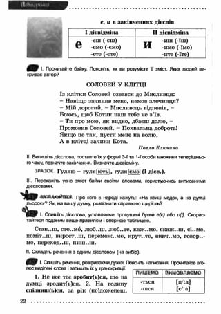 _'t_l_ _ft_nl_ иI_» Ml .,I 
і Ш 
e, и в закінченнях дієслів 
І дієвідміна II дієвідміна 
_. -еш ( єш) 
V? -емо (-ємо) 
-ете (-єте) 
_ _ -иш (-їш) 
■И. -имо (-їмо) 
-ите (-їте) 
( H r !- Прочитайте байку. Поясніть, як ви розумієте її зміст. Яких людей ви­криває 
автор? 
СОЛОВЕЙ У КЛІТЦІ 
Із клітки Соловей озвався до М исливця: 
- Навіщо зачинив мене, немов злочинця? 
- Мій дорогий, - Мисливець відповів, - 
Боюсь, щоб Котик наш тебе не з'їв . 
- Ти про мою, як видно, дбаєш долю, - 
Промовив Соловей. — Похвальна доброта! 
Я кщ о це так, пусти мене на волю, 
А в клітці зачини Кота. 
П авло Ключина 
II. Випишіть дієслова, поставте їх у формі 3-ї та 1-ї особи множини теперішньо­го 
часу, позначте закінчення. Визначте дієвідміну. 
.ІРАКЧ Гуляю - гу л я|ю ть|, гуля [ємоі (І дієв.). 
III. Перекажіть усно зміст байки своїми словами, користуючись виписаними 
дієсловами. 
" k m « а п д е й т а » , про кого в народі кажуть: «На язиці медок, а на думці 
льодок»? Як, на вашу думку, розпізнати справжню щирість? 
І. Спишіть дієслова, уставляючи пропущені букви е(є) або и(і). Скорис­тайтеся 
поданим вище правилом і опорною таблицею. 
Стан..ш , сто..м6, люб..ш , люб..те, каж ..м о, скаж ..ш , сі..мо, 
поміт..ш , вирост..ш , перемож..мо, ісрут..те, В И В Ч ..М О , говор..- 
мо, переход..ш , П И Ш . .Ш . 
II. Складіть речення з одним дієсловом (на вибір). 
4 В І- Спишіть речення, розкриваючи дужки. Поясніть написання. Прочитайте вго­лос 
виділені слова і запишіть їх у транскрипції. 
1. Не все теє зробит(ь)ся, що на 
думці зродит(ь)ся. 2. На годину 
епізниш(ь)ся, за рік (не)доженеш. 
ПИШІМО вим овляєм о 
-ться 
-шся 
[ц :а ] 
[с/:а] 
22 
 
