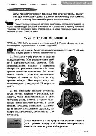 ШРНІТЬ УВЛГУ1 
Відгук про висловлювання товариша має бути тактовним, делікат­ним, 
щоб не образити друга, а допомогти йому позбутися помилок, 
сприяти розвитку його вмінь будувати висловлювання. 
Проведіть спостереження за усним мовленням своїх однокласників на 
уроках та на перерві. Зафіксуйте помилки, які трапляються в їхньому мовленні. 
Розкажіть про результати своїх спостережень на уроці української мови, не на­зиваючи 
прізвищ однокласників 
Т е м а 7. СТИЛІ МОВЛЕННЯ 
ПРИГАДАЙМО 1. Які ви знаєте стилі мовлення? 2. У яких сферах життя ви­користовуємо 
науковий стиль, а в яких - художній? 
Прочитайте тексти. Визначте стиль мовлення кожного з них. У якій мов­леннєвій 
ситуації доречне кожне з висловлювань? 
1. Ромаш ка - рід рослин із родини 
складноцвітих. Має розгалужене стеб­ло 
і пірчасторозсічені листки. Н ай­поширеніш 
ими видами є ромаш ка 
лікарська, ромаш ка запаш на із зеле­нувато- 
жовтими кош иками без язи ч­кових 
квітів і ромаш ка незапаш на. 
Ростуть ці види я к бур’яни на від­критих 
місцях. Два перші види ви­користовують 
у медицині ( 3 енцикло­педії). 
2. На високому гінкому стебельці 
росла лугова цариця - ромашка. Це, 
мабуть, була найпрекрасніша в світі 
квіточка: рівна, висока, з сумно нахи­леною 
набік яскраво-жовтою, в білих 
ніжних прозорих пелюстках голівкою, 
ще й зверху прикроплена дрібного, я к 
вістря стальної голки, росичкою (Г. Тю­т 
ю нник). 
Стиль Стиль мовлення - це сукупність мовних засобів 
мовлення (слів, речень тощо), які свідомо використовує 
мовець за певних умов спілкування. 
221 
 