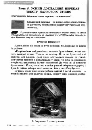t> 
Т е м а 8. УСНИЙ ДОКЛАДНИЙ ПЕРЕКАЗ 
ТЕКСТУ НАУКОВОГО СТИЛЮ 
ПРИГАДАЄМО Які основні ознаки наукового стилю мовлення? 
Докладний переказ - це повне, послідовне, близь­ке 
до тексту передавання змісту почутого або про­читаного. 
І. Прочитайте текст, правильно наголошуючи виділені слова. Чи можна 
стверджувати, що він належить до наукового стилю? Обґрунтуйте свою відпо­відь. 
Визначте тему висловлювання. 
ІСТОРІЯ книжки 
Давно-давно на землі не було книж ок, бо люди ще не вміли 
їх робити. 
«Сторінками» найдавніш их книж ок були кам ені, стіни пе­чер, 
вояцькі щити. Писали на всьому. Бо ж не було тоді ані 
паперу, ані олівців. Далі люди додумалися писати на глині, 
яку потім сушили й випалювали у вогні. Та хіба на глиняних 
сторінках-цеглинках багато напишеш? До того ж ці книж ки 
були важ кі. Коли, скаж імо, якийсь учений збирався в дорогу і 
брав із собою дві-три такі «книги», йому потрібен був віз. 
Із часом люди навчилися робити зручні й легкі книж ки - з 
тонкої козячої або телячої ш кіри. Першу таку книж ку зроби- 
224 
В. Рекуненко. В гостях у казки 
 