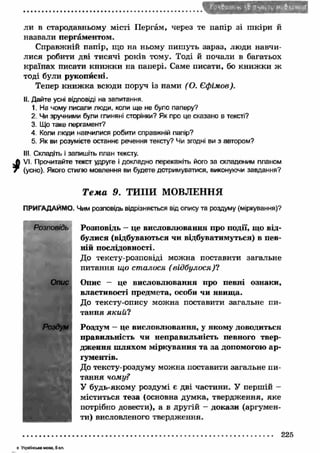ли в стародавньому місті Пергам, через те папір зі ш кіри й 
назвали пергаментом. 
Справжній папір, що на ньому пишуть зараз, люди навчи­лися 
робити дві тисячі років тому. Тоді й почали в багатьох 
країнах писати книж ки на папері. Саме писати, бо книж ки ж 
тоді були рукописні. 
Тепер кн иж ка всюди поруч із нами ( О. Єфімов). 
II. Дайте усні відповіді на запитання. 
1. На чому писали люди, коли ще не було паперу? 
2. Чи зручними були глиняні сторінки? Як про це сказано в тексті? 
3. Що таке пергамент? 
4. Коли люди навчилися робити справжній папір? 
5. Як ви розумієте останнє речення тексту? Чи згодні ви з автором? 
III. Складіть і запишіть план тексту. 
й VI. Прочитайте текст удруге і докладно перекажіть його за складеним планом 
7 (усно). Якого стилю мовлення ви будете дотримуватися, виконуючи завдання? 
Т е м а 9. ТИПИ МОВЛЕННЯ 
ПРИГАДАЙМО. Чим розповідь відрізняється від опису та роздуму (міркування)? 
Розповідь — це висловлю вання про події, що від­булися 
(відбуваються чи відбуватимуться) в пев­ній 
послідовності. 
До тексту-розповіді можна поставити загальне 
питання що сталося ( відбулося)? 
Опис - це висловлю вання про певні ознаки, 
властивості предмета, особи чи явищ а. 
До тексту-опису можна поставити загальне пи­тання 
я к и й ? 
Роздум - це висловлю вання, у якому доводиться 
правильність чи неправильність певного твер­дж 
ення ш ляхом міркування та за допомогою ар ­гументів. 
До тексту-роздуму можна поставити загальне пи­тання 
чому? 
У будь-якому роздумі є дві частини. У першій - 
міститься теза (основна думка, твердження, яке 
потрібно довести), а в другій - докази (аргумен­ти) 
висловленого твердження. 
Опис 
Роздум 
225 
в У кр а їн с ь ка м ова. 5 кл . 
 
