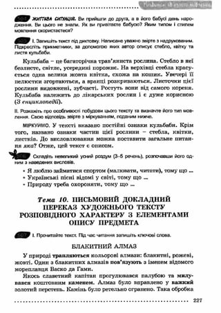 • V* S C ' l I f * * Sv >* V I * . ( v М% 
АСДУ ЖИГТ6ВА СИТУАЦІЯ. Ви прийшли до друга, а в його бабусі день наро­дження. 
Ви цього не знали. Як ви привітаєте бабусю? Яким типом і стилем 
мовлення скористаєтеся? 
0 ^ 0 І. Запишіть текст під диктовку. Написане уважно звірте з надрукованим. 
Підкресліть прикметники, за допомогою яких автор описує стебло, квітку та 
листя кульбаби. 
Кульбаба - це багаторічна трав’яниста рослина. Стебло в неї 
безлисте, світле, усередині порожнє. На верхівці стебла красу­ється 
одна велика жовта квітка, схожа на кош ик. Увечері її 
пелюстки згортаються, а вранці розкриваються. Листочки цієї 
рослини видовжені, зубчасті. Ростуть вони від самого кореня. 
Кульбаба належить до лікарських рослин і є дуже корисною 
(З енциклопедії). 
II. Розкажіть про особливості побудови цього тексту та визначте його тип мов­лення. 
Свою відповідь звірте з міркуванням, поданим нижче. 
МІРКУЙМО. У тексті вказано постійні ознаки кульбаби. Крім 
того, названо ознаки частин цієї рослини - стебла, квітки, 
листків. До висловлювання можна поставити загальне питан­ня 
я к а ? Отже, цей текст є описом. 
Складіть невеликий усний роздум (3-5 речень), розпочавши його од­ним 
з наведених висловів. 
• Я люблю займатися спортом (малювати, читати), тому що ... 
• У країнські пісні відомі у світі, тому що ... 
• Природу треба охороняти, тому що ... 
Т е м а 10. ПИСЬМОВИЙ ДОКЛАДНИЙ 
П ЕРЕКАЗ ХУДОЖНЬОГО ТЕКСТУ 
РОЗПОВІДНОГО ХАРА КТЕРУ З ЕЛЕМЕНТАМИ 
ОПИСУ ПРЕДМЕТА 
І. Прочитайте текст. Під час читання запишіть ключові слова. 
БЛАКИТНИЙ АЛМАЗ 
У природі трапляю ться кольорові алмази: блакитні, рожеві, 
жовті. Один з блакитних алмазів пов’язують з іменем відомого 
мореплавця Васко да Гами. 
Якось славетний капітан прогулювався палубою та милу­вався 
коштовним каменем. Алмаз було вправлено у важ кий 
золотий перстень. Камінь було ретельно огранено. Така обробка 
(Вчі'НЛ 
227 
 