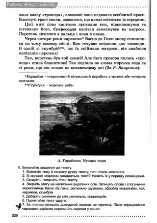 мала назву «троянда», алмазові вона надавала особливої краси. 
Блискучі грані сяяли, здавалося, що алмаз світиться із середини. 
Ц ієї миті повз капітана проходив кок, підсковзнувся та 
штовхнув його. Спересердя капітан замахнувся на матроса. 
Перстень зіскочив з пальця і впав в океан. 
Через чотири роки каравели* Васко да Гами знову опинили­ся 
на тому самому місці. Кок готував сніданок для команди. 
В одній зі скумбрій**, що їх спіймали матроси, він знайшов 
капітанів перстень! 
Так, перстень був той самий! Але його прозора колись «тро­янда 
» стала блакитною! Так подіяла на алмаз морська вода за 
ті роки, що він леж ав на океанському дні (За Р. В алуєвим ). 
*Каравела — старовинний вітрильний корабель з трьома або чотирма 
щоглами. 
**Скумбрія - морська риба. 
А. Тарабанов. Музика моря 
II. Виконайте завдання до тексту. 
1. Визначте тему й основну думку тексту, тип і стиль мовлення. 
2. Зі скількох мікротем складається текст? Назвіть їх у порядку розміщення. 
3. Складіть і запишіть план тексту. 
4. Зверніть увагу на написання виділених слів. Запишіть слова і сполучення 
мореплавець Васко да Гама, ретельно огранено, обробка «троянда», кок, 
каравела, скумбрія. 
5. Доберіть синоніми до слів ретельно, спересердя. 
6. Прочитайте текст удруге. 
^ 7. За планом напишіть докладний переказ на чернетці. Після опрацювання 
/ чорнового варіанта перепишіть переказ у зошит. 
228 
 