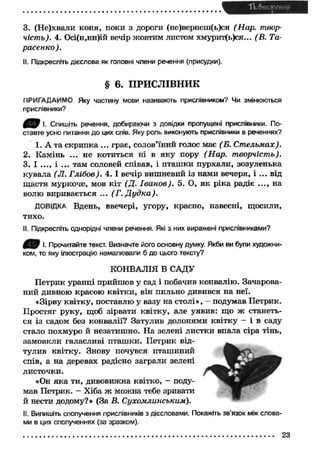 3. (Не)хвали коня, поки з дороги (не)вернеш(ь)ся (Нар. твор­чість). 
4. Осі(н,нн)ій вечір жовтим листом хмурит(ь)ся... (В. Та­расенко). 
II. Підкресліть дієслова як головні члени речення (присудки). 
§ 6. ПРИСЛІВНИК 
ПРИГАДАЙМО Яку частину мови називають прислівником? Чи змінюються 
прислівники? 
І. Спишіть речення, добираючи з довідки пропущені прислівники. По­ставте 
усно питання до цих слів. Яку роль виконують прислівники в реченнях? 
1. А та скрипка ... грає, солов’їний голос має (Б. Ст ельмах). 
2. Камінь ... не котиться ні в яку пору (Нар. творчість). 
3. І ..., і ... там соловей співав, і пташ ки пурхали, зозуленька 
кувала (JI. Глібов). 4. І вечір вишневий із нами вечеря, і ... від 
щ астя муркоче, мов кіт (Д. Іванов). 5. О, як ріка радіє ..., на 
волю виривається ... (Г. Д уд ка ). 
ДОВІДКА Вдень, ввечері, угору, красно, навесні, щосили, 
тихо. 
II. Підкресліть однорідні члени речення. Які з них виражені прислівниками? 
0 В !■ Прочитайте текст. Визначте його основну думку. Якби ви були художни­ком, 
то яку ілюстрацію намалювали б до цього тексту? 
КОНВАЛІЯ В САДУ 
Петрик уранці прийшов у сад і побачив конвалію. Зачарова­ний 
дивною красою квітки, він пильно дивився на неї. 
«Зірву квітку, поставлю у вазу на столі», - подумав Петрик. 
Простяг руку, щоб зірвати квітку, але уявив: що ж станеть­ся 
із садом без конвалії? Затулив долонями квітку — і в саду 
стало похмуро й незатишно. На зелені листки впала сіра тінь, 
замовкли галасливі пташ ки. Петрик від­тулив 
квітку. Знову почувся пташиний 
спів, а на деревах радісно заграли зелені 
листочки. 
«Он як а ти, дивовижна квітко, - поду­мав 
Петрик. - Хіба ж можна тебе зривати 
й нести додому?» (За В. Сухомлинським). 
II. Випишіть сполучення прислівників з дієсловами. Покажіть зв’язок між слова­ми 
в цих сполученнях (за зразком). 
............................................................................................................................................ 23 
 