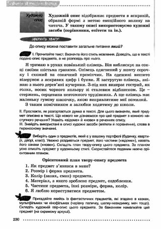 Qjj22S®3BfflBCS3EF’ 
Художній Художній опис відображає предмети в яскравій, 
опис образній формі з метою емоційного впливу на 
читача. У такому описі використовуємо художні 
засоби (порівняння, епітети та ін.). 
ЗВЕРНІТЬ УВАГУ' 
До опису можна поставити загальне питання який? 
&SHP І. Прочитайте текст. Визначте його стиль мовлення. Доведіть, що в тексті 
подано опис предмета, а не розповідь про нього. 
Я тримаю в руках новенький олівець. Він виблискує на сон­ці 
своїми шістьма гранями. Олівець одягнений у жовту сороч­ку 
і схожий на сонячний промінчик. На одежині вишито 
візерунок з яскравих цифр і букви. Я застругую олівець, зн і­маю 
з нього дерев’яні кучерики. З-під них визирає гострий, як 
голка, носик чорного кольору зі сталевим відблиском. Це - 
стержень, серцевина невтомного трудівника. А ще олівець має 
маленьку гумову шапочку, якою виправлятиме мої помилки. 
З таким помічником я залюбки ходитиму до школи. 
II. Простежте, як розгортається думка в тексті. Для цього визначте, який пред­мет 
описано в тексті. Що нового ми дізнаємося про цей предмет з кожного на­ступного 
речення? Укажіть «відоме» й «нове» в реченнях опису. 
III. Знайдіть використані в описі художні засоби (епітети й порівняння), слова в 
переносному значенні. 
Виберіть один з предметів, який є у вашому портфелі (будинку, кварти­рі, 
дворі, класі). Уважно роздивіться предмет, його частини («відоме»), назвіть 
його ознаки («нове»). Складіть план твору-опису цього предмета. За планом 
усно опишіть предмет у художньому стилі. Скористайтеся поданим нижче орі­єнтовним 
планом. 
Орієнтовний план твору-опису предмета 
1. Я к предмет з ’явився в мене? 
2. Розмір і форма предмета. 
3. Колір (запах, смак) предмета. 
4. М атеріал, з якого зроблено предмет, оздоблення. 
5. Частини предмета, їхні розміри, форма, колір. 
6. Я люблю користуватися предметом. 
Пригадайте якийсь із фантастичних предметів, які згадано в казках, 
мультфільмах чи кінофільмах (чарівну паличку, шапку-невидимку, меч тощо). 
Складіть художній твір-опис цього предмета. За бажанням намалюйте цей 
предмет (на окремому аркуші). 
230 
 