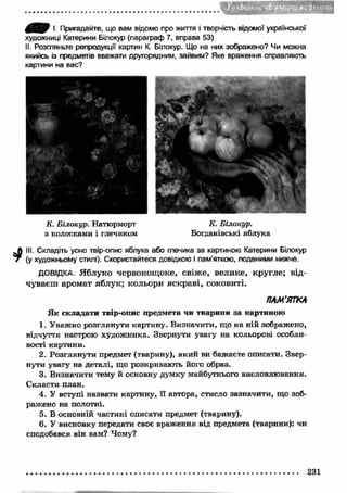 -іб иѵыіѵ Д'кі?«міч> 
Ш У І. Пригадайте, що вам відомо про життя і творчість відомої української 
художниці Катерини Білокур (параграф 7, вправа 53) 
II. Розгляньте репродукції картин К. Білокур. Що на них зображено? Чи можна 
якийсь із предметів вважати другорядним, зайвим? Яке враження справляють 
картини на вас? 
К. Білокур. Натюрморт 
з колосками і глечиком 
.Л III. Складіть усно твір-опис яблука або глечика за картиною Катерини Білокур 
7 (у художньому стилі). Скористайтеся довідкою і пам’яткою, поданими нижче. 
ДОВІДКА. Яблуко червонощоке, свіже, велике, кругле; від­чуваєш 
аромат яблук; кольори яскраві, соковиті. 
Я к складати твір-опис предмета чи тварини за картиною 
1. Уважно розглянути картину. Визначити, що на ній зображено, 
відчуття настрою художника. Звернути увагу на кольорові особли­вості 
картини. 
2. Розглянути предмет (тварину), який ви бажаєте описати. Звер­нути 
увагу на деталі, що розкривають його образ. 
3. Визначити тему й основну думку майбутнього висловлювання. 
Скласти план. 
4. У вступі назвати картину, її автора, стисло зазначити, що зоб­ражено 
на полотні. 
5. В основній частині описати предмет (тварину). 
6. У висновку передати своє враження від предмета (тварини): чи 
сподобався він вам? Чому? 
К. Білокур. 
Богданівські яблука 
ПАМ’ЯТКА 
231 
 