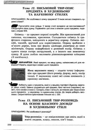 • uS&UBUl Мі-ФчМіИ* 
Т е м а 12. ПИСЬМОВИЙ ТВІР-ОПИС 
ПРЕДМЕТА В ХУДОЖНЬОМУ 
ТА НАУКОВОМУ СТИЛЯХ 
ПРИГАДАЙМО. Які особливості опису предмета? З якою метою створюють ху­дожні 
описи? 
Прочитайте опис олівця. У якому стилі складено це висловлювання? 
Обґрунтуйте свою думку. Порівняйте цей опис з описом цього предмета, пода­ним 
у вправі 509. 
Олівець - це предмет першої потреби. Він призначений для 
писання, малювання, креслення. Складається олівець із гра­фітного 
стержня, вміщеного в дерев’яну оправу. Олівець лег- 
кйй, тонкйй, зручний для користування. Оправу зроблено з 
м ’якого дерева, вона має форму циліндра діаметром до семи 
міліметрів. Оправу пофарбовано в рожевий колір. Олівець з 
одного кін ц я гостро заструганий, а з іншого має невеличку 
гумку. Я дуже люблю малювати різнокольоровими олівцями 
(З посібника). 
ПОСПІЛКУЙТЕСЯ. Який предмет, на вашу думку, найважливіший для на­вчання? 
Назвіть характерні ознаки цього предмета. 
Мета наукового опису - подати точну інформа­цію 
про предмет (його розмір, форму, вагу, колір 
тощо). У науковому описі всі слова вживають у 
прямому значенні. 
Виберіть один з предметів, який є у вашому портфелі (будинку, кварти­рі, 
дворі, класі). Уважно роздивіться цей предмет, його частини («відоме»), на­звіть 
його ознаки («нове»). Складіть план і напишіть за планом два твори-описи 
цього предмета - у науковому і в художньому стилях. До творів доберіть заго­ловки. 
Скористайтеся орієнтовним планом на с. 230. 
Т е м а 13. ПИСЬМОВИЙ ТВІР-РОЗПОВІДЬ 
НА ОСНОВІ ВЛАСНОГО ДОСВІДУ 
В ХУДОЖНЬОМУ СТИЛІ 
ПРИГАДАЙМО. Які особливості розповіді? 
Твір-розповідь - це повідомлення про якісь події в 
ж итті людини, класу, ш коли, сім’ї тощо. 
Науковий 
опис 
232 
 