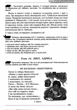 I. Прочитайте розповідь. Виділіть її складові (початок, розгортання 
та завершення дії). Доберіть заголовок. Чи сподобалося вам це висловлю­вання? 
Якось в одного тигра у звіринці заломився кіготь і вріс у 
лапу. Це завдавало йому нестерпних мук. Треба було випиляти 
пазур. Операція виявилася важкою , але муж ній л ікар усе-таки 
скінчив її. Минув рік, і той самий тигр загнав у лапу колючку. 
Цього разу він сам простягнув лікарю крізь ґрати зранену лапу 
й терпляче чекав, поки той порався біля неї. П ісля цього тигр 
став стрибати по клітці, виказуючи радість і вдячність лікарю- 
рятівникові (За О. Губком). 
II. Укажіть слова, які передають послідовність дій. 
Напишіть твір-розповідь (0,5-1 сторінка) у художньому стилі на одну з 
поданих тем. Попередньо визначте основну думку висловлювання та складіть 
його план. Доберіть заголовок. 
• «Сім днів повної свободи, або Як я провів канікули»; 
• «Зупинись мить, або Одна година мого життя»; 
• «Усе за планом, або Мій робочий день»; 
• «Один за всіх, або Мої друзі в школі»; 
• «Поки всі вдома, або Вихідний день у нашій сім’ї». 
Т е м а 14. ЛИСТ. АДРЕСА 
Прочитайте гумореску. Про що в ній розповідається? Який висновок ми 
можемо зробити для себе із цього твору? 
ЯК ВАСИЛЬКО «ВІДПОЧИВСЯ» 
Писав із табору Василько: 
«Нових у мене друзів стільки! 
Я, мамо, добре відпочився! 
І опилсинів тут наївся! 
І накупався, як ніколи!.. 
П еш и... В ітаїм... Я й Мекола». 
А мама так йому писала: 
«Без тебе дома скучно стало... 
Але тобі на користь море, 
І ми зустрінемося скоро... 
Ти молодець, що «відпочився» ,- 
Коли б ще й грамоти навчився!» 
Г. Бойко 
233 
 
