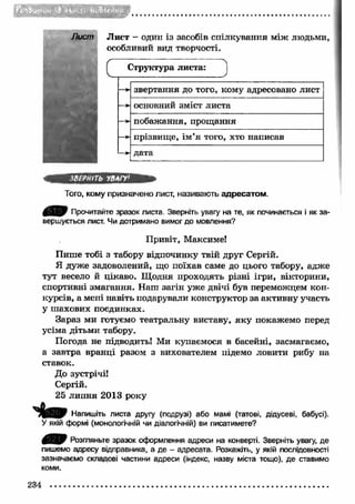 ■ГТГ.-ІГГЛи 
Лист — один із засобів спілкування між людьми, 
особливий вид творчості. 
Структура листа: 
звертання до того, кому адресовано лист 
основний зміст листа 
побажання, прощання 
прізвищ е, їм я того, хто написав 
дата 
ЗВЕРНІТЬ УВАГУ' 
Того, кому призначено лист, називають адресатом . 
0 Я 9 Прочитайте зразок листа. Зверніть увагу на те, як починається і як за­вершується 
лист. Чи дотримано вимог до мовлення? 
Привіт, Максиме! 
Пише тобі з табору відпочинку твій друг Сергій. 
Я дуже задоволений, що поїхав саме до цього табору, адже 
тут весело й цікаво. Щ одня проходять різні ігри, вікторини, 
спортивні змагання. Наш загін уже двічі був переможцем кон­курсів, 
а мені навіть подарували конструктор за активну участь 
у шахових поєдинках. 
Зараз ми готуємо театральну виставу, як у покажемо перед 
усіма дітьми табору. 
Погода не підводить! Ми купаємося в басейні, засмагаємо, 
а завтра вранці разом з вихователем підемо ловити рибу на 
ставок. 
До зустрічі! 
Сергій. 
25 липня 2013 року 
П е в * Напишіть листа другу (подрузі) або мамі (татові, дідусеві, бабусі). 
У якій формі (монологічній чи діалогічній) ви писатимете? 
0 ^ 0 Розгляньте зразок оформлення адреси на конверті. Зверніть увагу, де 
пишемо адресу відправника, а де - адресата. Розкажіть, у якій послідовності 
зазначаємо складові частини адреси (індекс, назву міста тощо), де ставимо 
коми. 
234 
 