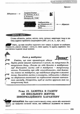 зш 
Зразок 
Відправник - Захаренко (Рмитѵо 
вул. Хттнева, 24, кв. 3, 
и . Ж м еринка,________ 
(В ін ницька обл., 23100 
К 
!МайВорода Н а д ія 
аул. f учш есъкого. 63. 
м. 'Чеѵніечі__________ 
5 8 0 1 0 ________ 
Адресат 
ЗВЕРНІТЬ У В АП' 
Слова область, район, місто, село, вулиця, квартира тощо в за­пису 
адреси прийнято скорочувати (обл., р-н, м., с., вул., кв.). 
4 9 В Р Уявіть, що вам потрібно надіслати лист комусь із рідних чи знайомих. 
Накресліть уявний конверт і напишіть свою адресу та адресу адресата Ско­ристайтеся 
поданим вище зразком. 
і Лист, у м айбут нє /7рО£4С7** 
Уявіть, що вже промайнуло одина- * 
- дцять років вашого навчання в школі, ви готуєтеся до 
J випускного балу... Я ким и ви себе бачите в майбутньо­му? 
Н апиш іт ь лист а собі в майбут нє — випускнику 
ш коли. Розкажіть про себе «сьогоднішніх», свої бажан­ня, 
плани на майбутнє, що найбільше цінуєт е в житті 
/ тощо. Заклейт е лист и в конверти, підпиш іть і здайте 
на зберігання вчит елеві чи керівникові вашого навчаль­ного 
закладу. Попросіть, щоб ці лист и вручили вам на 
випускном у балі. 
Т е м а 15. ЗАМ ІТКА В ГАЗЕТУ 
(ЗІ ШКІЛЬНОГО ЖИТТЯ) 
ІНФОРМАЦІЙНОГО ХА РА К ТЕРУ 
ПОСПІЛКУЙТЕСЯ. Яка подія із життя вашого класу, школи або населеного 
пункту, що відбулася останнім часом, вас найбільше зацікавила чи схвилю­вала? 
235 
 