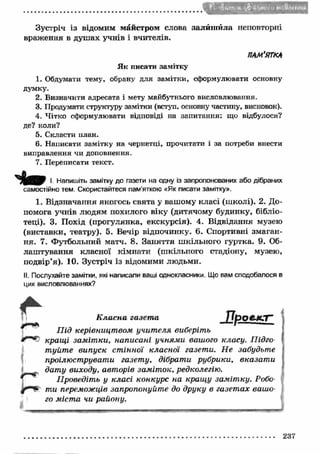 Зустріч із відомим майстром слова залиш ила неповторні 
враження в душах учнів і вчителів. 
ПАМ’ЯТКА 
Як писати замітку 
1. Обдумати тему, обрану для замітки, сформулювати основну 
думку. 
2. Визначити адресата і мету майбутнього висловлювання. 
3. Продумати структуру замітки (вступ, основну частину, висновок). 
4. Чітко сформулювати відповіді на запитання: що відбулося? 
де? коли? 
5. Скласти план. 
6. Написати замітку на чернетці, прочитати і за потреби внести 
виправлення чи доповнення. 
7. Переписати текст. 
І. Напишіть замітку до газети на одну із запропонованих або дібраних 
самостійно тем. Скористайтеся пам’яткою «Як писати замітку». 
1. Відзначання якогось свята у вашому класі (ш колі). 2. До­помога 
учнів людям похилого віку (дитячому будинку, бібліо­теці). 
3. Похід (прогулянка, екскурсія). 4. Відвідання музею 
(виставки, театру). 5. Вечір відпочинку. 6. Спортивні змаган­ня. 
7. Футбольний матч. 8. Заняття ш кільного гуртка. 9. Об­лаш 
тування класної кімнати (шкільного стадіону, музею, 
подвір’я). 10. Зустріч із відомими людьми. 
II. Послухайте замітки, які написали ваші однокласники. Що вам сподобалося в 
цих висловлюваннях? 
К л а с н а г а з е т а П р о е к т " 
П ід керівницт вом учит еля виберіть 
кращ і зам іт ки, написані учням и вашого класу. Підго­т 
уйт е випуск ст інної класної газети. Не забудьте 
проілюструвати газету, дібрати рубрики, вказат и 
дату виходу, авторів заміток, редколегію. 
Проведіть у класі конкурс на кращ у заміт ку. Робо­ти 
переможців запропонуйте до друку в газет ах вашо­го 
міст а чи району. 
237 
 